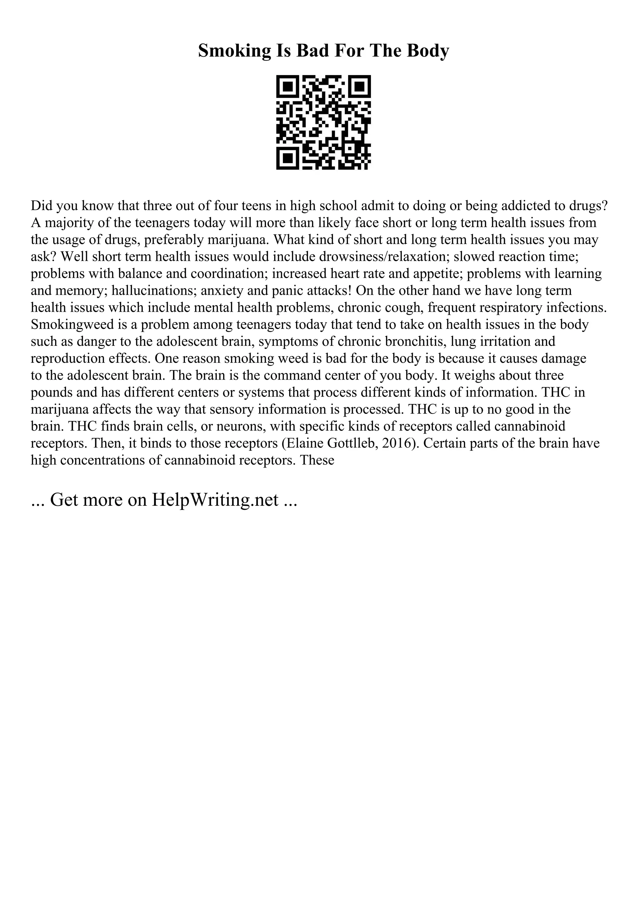 Smoking Is Bad For The Body
Did you know that three out of four teens in high school admit to doing or being addicted to drugs?
A majority of the teenagers today will more than likely face short or long term health issues from
the usage of drugs, preferably marijuana. What kind of short and long term health issues you may
ask? Well short term health issues would include drowsiness/relaxation; slowed reaction time;
problems with balance and coordination; increased heart rate and appetite; problems with learning
and memory; hallucinations; anxiety and panic attacks! On the other hand we have long term
health issues which include mental health problems, chronic cough, frequent respiratory infections.
Smokingweed is a problem among teenagers today that tend to take on health issues in the body
such as danger to the adolescent brain, symptoms of chronic bronchitis, lung irritation and
reproduction effects. One reason smoking weed is bad for the body is because it causes damage
to the adolescent brain. The brain is the command center of you body. It weighs about three
pounds and has different centers or systems that process different kinds of information. THC in
marijuana affects the way that sensory information is processed. THC is up to no good in the
brain. THC finds brain cells, or neurons, with specific kinds of receptors called cannabinoid
receptors. Then, it binds to those receptors (Elaine Gottlleb, 2016). Certain parts of the brain have
high concentrations of cannabinoid receptors. These
... Get more on HelpWriting.net ...
 