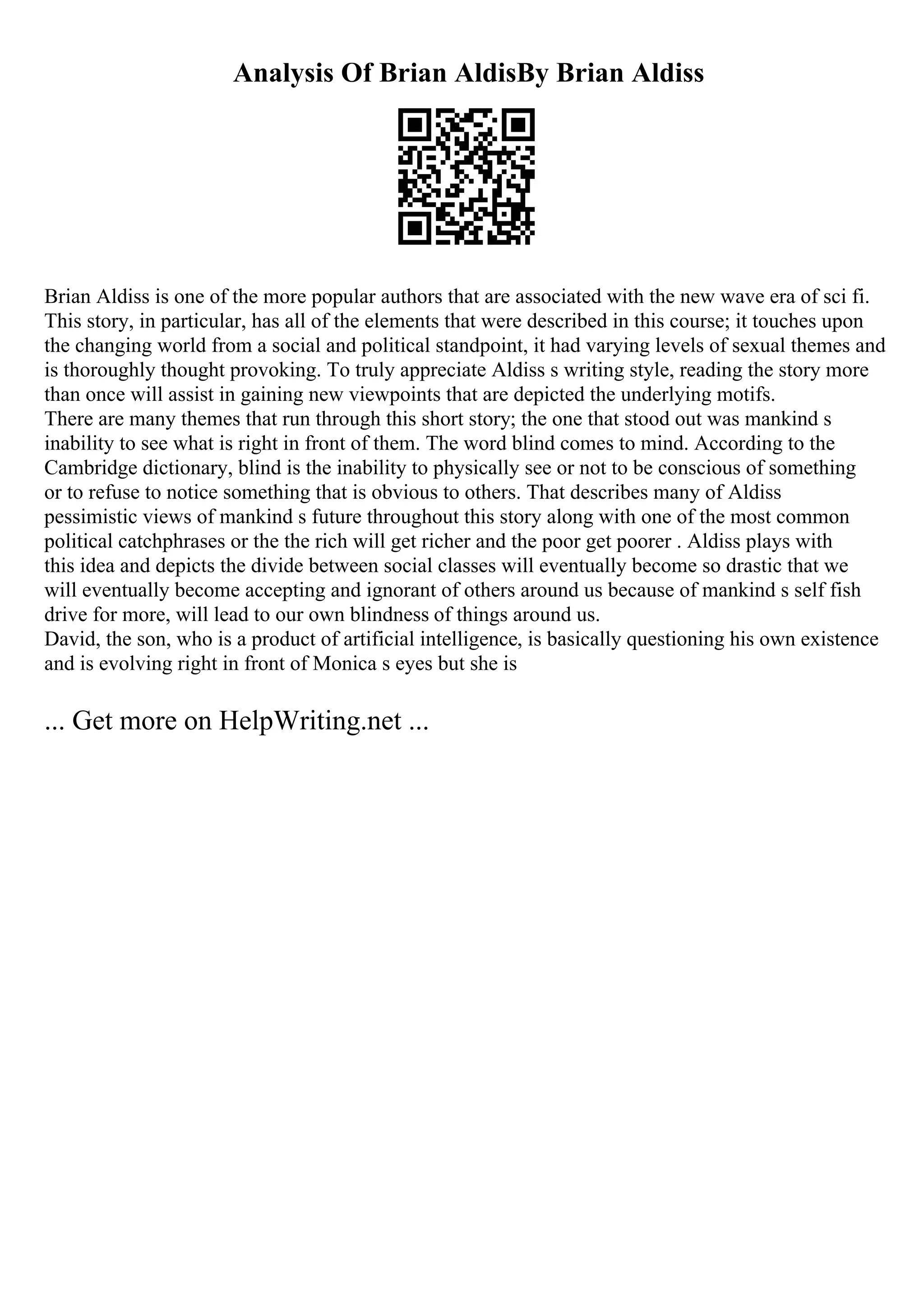 Analysis Of Brian AldisBy Brian Aldiss
Brian Aldiss is one of the more popular authors that are associated with the new wave era of sci fi.
This story, in particular, has all of the elements that were described in this course; it touches upon
the changing world from a social and political standpoint, it had varying levels of sexual themes and
is thoroughly thought provoking. To truly appreciate Aldiss s writing style, reading the story more
than once will assist in gaining new viewpoints that are depicted the underlying motifs.
There are many themes that run through this short story; the one that stood out was mankind s
inability to see what is right in front of them. The word blind comes to mind. According to the
Cambridge dictionary, blind is the inability to physically see or not to be conscious of something
or to refuse to notice something that is obvious to others. That describes many of Aldiss
pessimistic views of mankind s future throughout this story along with one of the most common
political catchphrases or the the rich will get richer and the poor get poorer . Aldiss plays with
this idea and depicts the divide between social classes will eventually become so drastic that we
will eventually become accepting and ignorant of others around us because of mankind s self fish
drive for more, will lead to our own blindness of things around us.
David, the son, who is a product of artificial intelligence, is basically questioning his own existence
and is evolving right in front of Monica s eyes but she is
... Get more on HelpWriting.net ...
 
