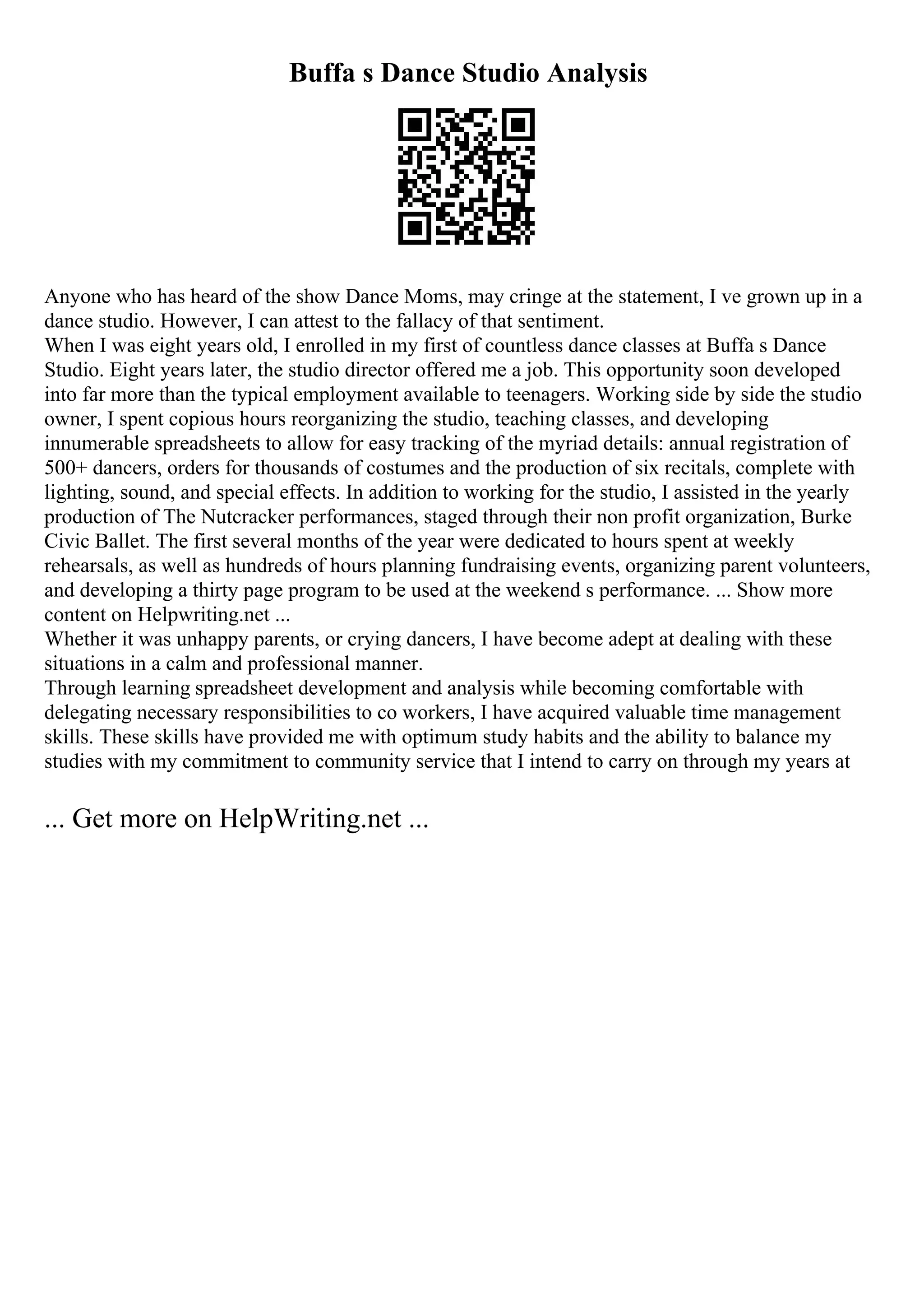 Buffa s Dance Studio Analysis
Anyone who has heard of the show Dance Moms, may cringe at the statement, I ve grown up in a
dance studio. However, I can attest to the fallacy of that sentiment.
When I was eight years old, I enrolled in my first of countless dance classes at Buffa s Dance
Studio. Eight years later, the studio director offered me a job. This opportunity soon developed
into far more than the typical employment available to teenagers. Working side by side the studio
owner, I spent copious hours reorganizing the studio, teaching classes, and developing
innumerable spreadsheets to allow for easy tracking of the myriad details: annual registration of
500+ dancers, orders for thousands of costumes and the production of six recitals, complete with
lighting, sound, and special effects. In addition to working for the studio, I assisted in the yearly
production of The Nutcracker performances, staged through their non profit organization, Burke
Civic Ballet. The first several months of the year were dedicated to hours spent at weekly
rehearsals, as well as hundreds of hours planning fundraising events, organizing parent volunteers,
and developing a thirty page program to be used at the weekend s performance. ... Show more
content on Helpwriting.net ...
Whether it was unhappy parents, or crying dancers, I have become adept at dealing with these
situations in a calm and professional manner.
Through learning spreadsheet development and analysis while becoming comfortable with
delegating necessary responsibilities to co workers, I have acquired valuable time management
skills. These skills have provided me with optimum study habits and the ability to balance my
studies with my commitment to community service that I intend to carry on through my years at
... Get more on HelpWriting.net ...
 