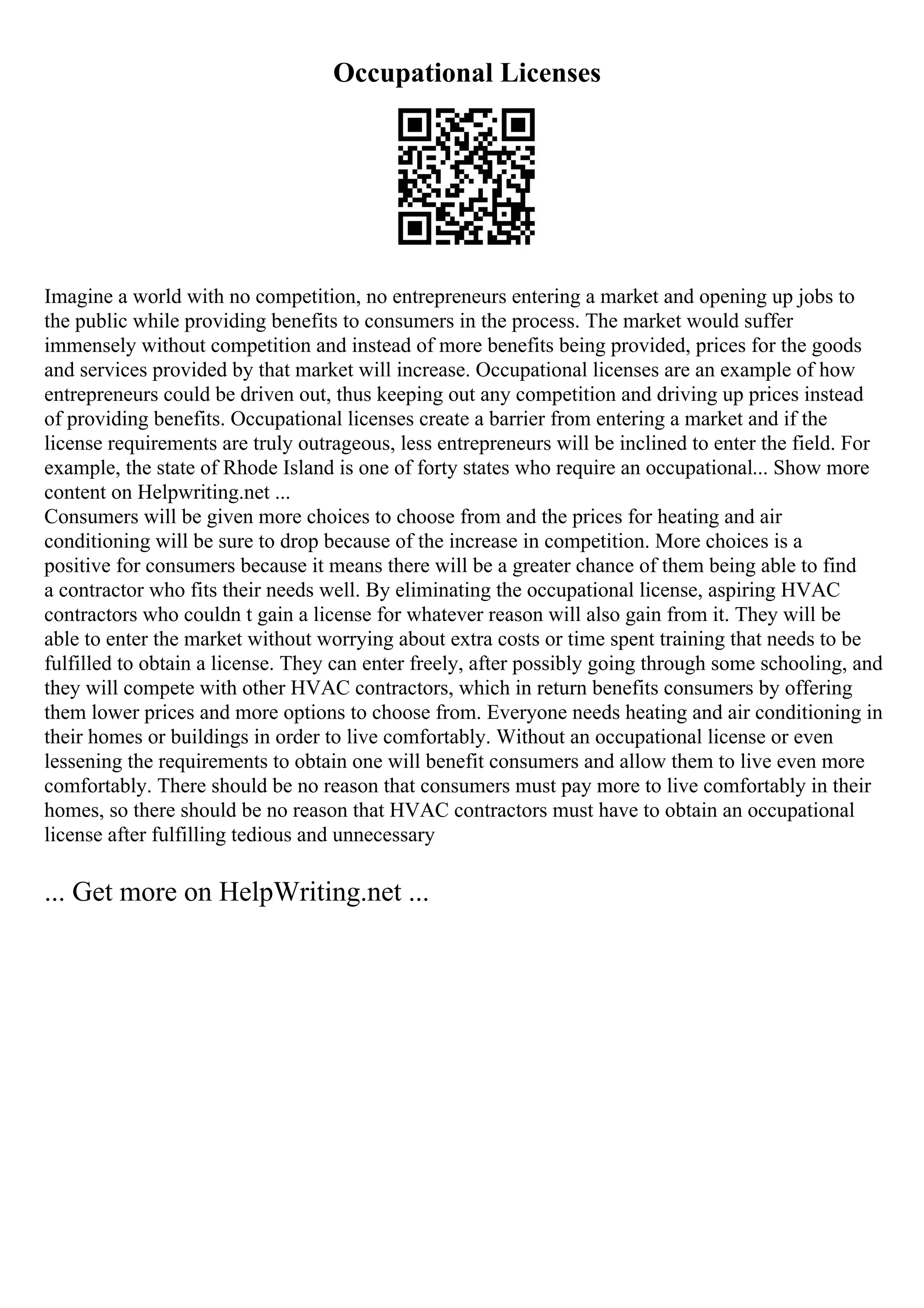 Occupational Licenses
Imagine a world with no competition, no entrepreneurs entering a market and opening up jobs to
the public while providing benefits to consumers in the process. The market would suffer
immensely without competition and instead of more benefits being provided, prices for the goods
and services provided by that market will increase. Occupational licenses are an example of how
entrepreneurs could be driven out, thus keeping out any competition and driving up prices instead
of providing benefits. Occupational licenses create a barrier from entering a market and if the
license requirements are truly outrageous, less entrepreneurs will be inclined to enter the field. For
example, the state of Rhode Island is one of forty states who require an occupational... Show more
content on Helpwriting.net ...
Consumers will be given more choices to choose from and the prices for heating and air
conditioning will be sure to drop because of the increase in competition. More choices is a
positive for consumers because it means there will be a greater chance of them being able to find
a contractor who fits their needs well. By eliminating the occupational license, aspiring HVAC
contractors who couldn t gain a license for whatever reason will also gain from it. They will be
able to enter the market without worrying about extra costs or time spent training that needs to be
fulfilled to obtain a license. They can enter freely, after possibly going through some schooling, and
they will compete with other HVAC contractors, which in return benefits consumers by offering
them lower prices and more options to choose from. Everyone needs heating and air conditioning in
their homes or buildings in order to live comfortably. Without an occupational license or even
lessening the requirements to obtain one will benefit consumers and allow them to live even more
comfortably. There should be no reason that consumers must pay more to live comfortably in their
homes, so there should be no reason that HVAC contractors must have to obtain an occupational
license after fulfilling tedious and unnecessary
... Get more on HelpWriting.net ...
 