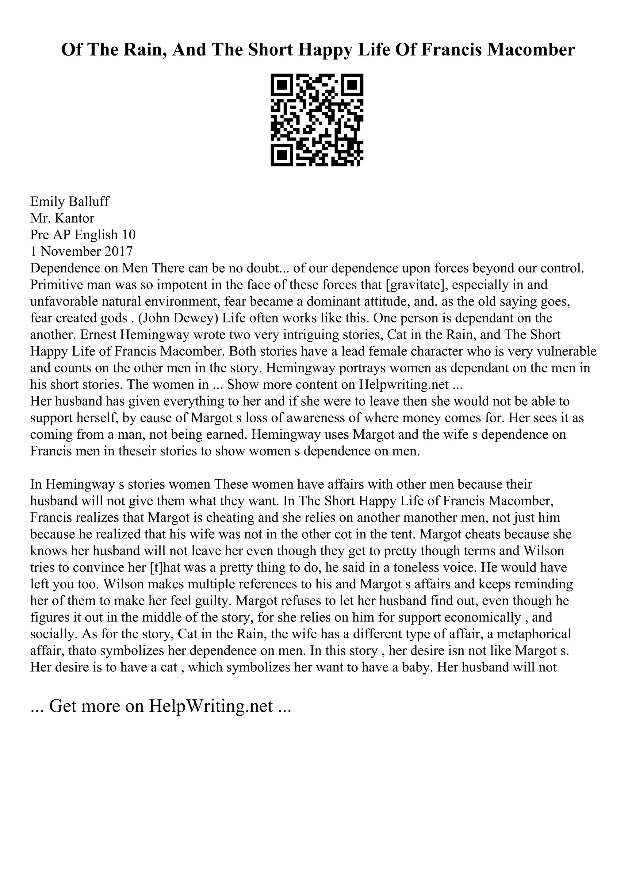 Of The Rain, And The Short Happy Life Of Francis Macomber
Emily Balluff
Mr. Kantor
Pre AP English 10
1 November 2017
Dependence on Men There can be no doubt... of our dependence upon forces beyond our control.
Primitive man was so impotent in the face of these forces that [gravitate], especially in and
unfavorable natural environment, fear became a dominant attitude, and, as the old saying goes,
fear created gods . (John Dewey) Life often works like this. One person is dependant on the
another. Ernest Hemingway wrote two very intriguing stories, Cat in the Rain, and The Short
Happy Life of Francis Macomber. Both stories have a lead female character who is very vulnerable
and counts on the other men in the story. Hemingway portrays women as dependant on the men in
his short stories. The women in ... Show more content on Helpwriting.net ...
Her husband has given everything to her and if she were to leave then she would not be able to
support herself, by cause of Margot s loss of awareness of where money comes for. Her sees it as
coming from a man, not being earned. Hemingway uses Margot and the wife s dependence on
Francis men in theseir stories to show women s dependence on men.
In Hemingway s stories women These women have affairs with other men because their
husband will not give them what they want. In The Short Happy Life of Francis Macomber,
Francis realizes that Margot is cheating and she relies on another manother men, not just him
because he realized that his wife was not in the other cot in the tent. Margot cheats because she
knows her husband will not leave her even though they get to pretty though terms and Wilson
tries to convince her [t]hat was a pretty thing to do, he said in a toneless voice. He would have
left you too. Wilson makes multiple references to his and Margot s affairs and keeps reminding
her of them to make her feel guilty. Margot refuses to let her husband find out, even though he
figures it out in the middle of the story, for she relies on him for support economically , and
socially. As for the story, Cat in the Rain, the wife has a different type of affair, a metaphorical
affair, thato symbolizes her dependence on men. In this story , her desire isn not like Margot s.
Her desire is to have a cat , which symbolizes her want to have a baby. Her husband will not
... Get more on HelpWriting.net ...
 