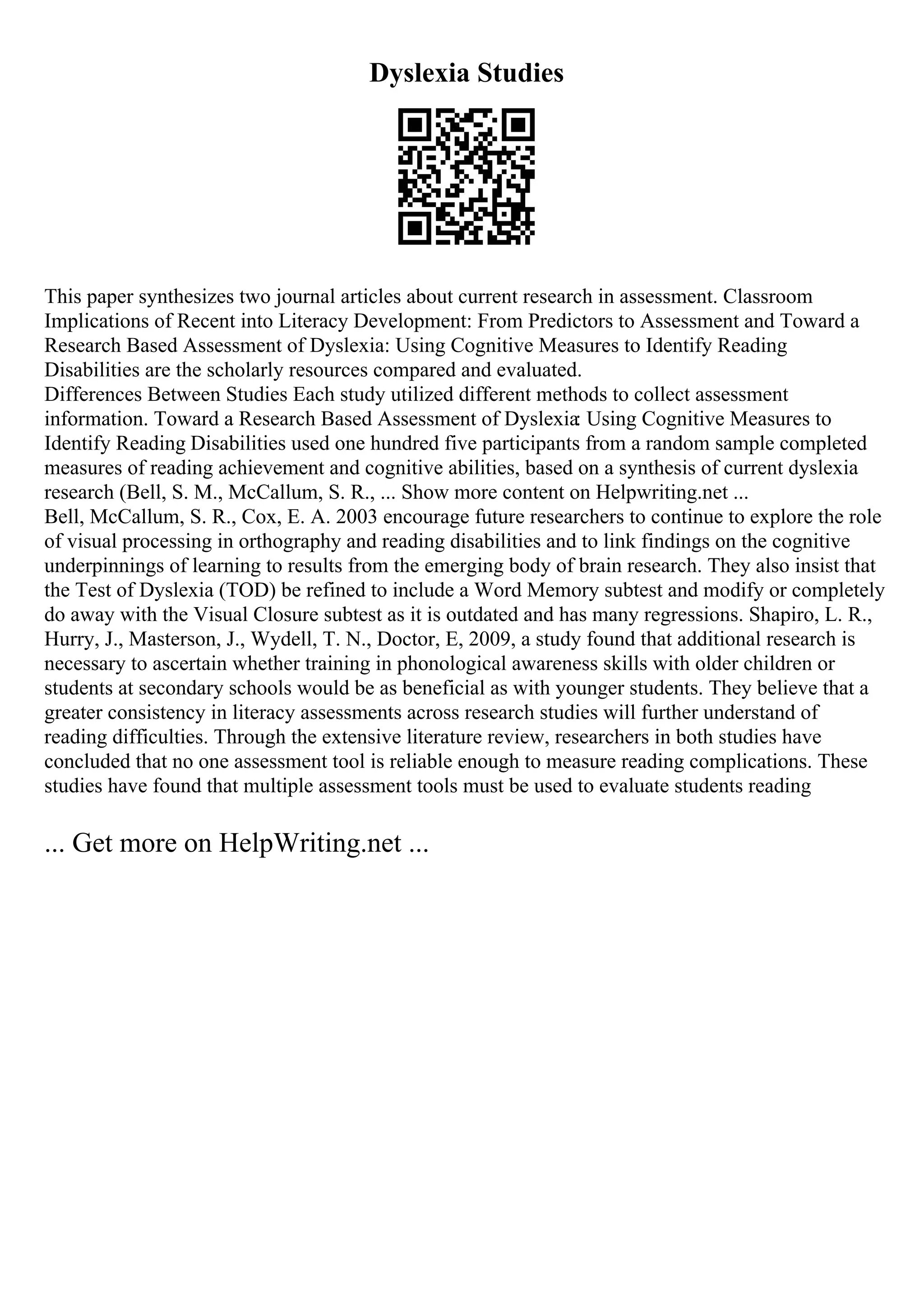 Dyslexia Studies
This paper synthesizes two journal articles about current research in assessment. Classroom
Implications of Recent into Literacy Development: From Predictors to Assessment and Toward a
Research Based Assessment of Dyslexia: Using Cognitive Measures to Identify Reading
Disabilities are the scholarly resources compared and evaluated.
Differences Between Studies Each study utilized different methods to collect assessment
information. Toward a Research Based Assessment of Dyslexia: Using Cognitive Measures to
Identify Reading Disabilities used one hundred five participants from a random sample completed
measures of reading achievement and cognitive abilities, based on a synthesis of current dyslexia
research (Bell, S. M., McCallum, S. R., ... Show more content on Helpwriting.net ...
Bell, McCallum, S. R., Cox, E. A. 2003 encourage future researchers to continue to explore the role
of visual processing in orthography and reading disabilities and to link findings on the cognitive
underpinnings of learning to results from the emerging body of brain research. They also insist that
the Test of Dyslexia (TOD) be refined to include a Word Memory subtest and modify or completely
do away with the Visual Closure subtest as it is outdated and has many regressions. Shapiro, L. R.,
Hurry, J., Masterson, J., Wydell, T. N., Doctor, E, 2009, a study found that additional research is
necessary to ascertain whether training in phonological awareness skills with older children or
students at secondary schools would be as beneficial as with younger students. They believe that a
greater consistency in literacy assessments across research studies will further understand of
reading difficulties. Through the extensive literature review, researchers in both studies have
concluded that no one assessment tool is reliable enough to measure reading complications. These
studies have found that multiple assessment tools must be used to evaluate students reading
... Get more on HelpWriting.net ...
 