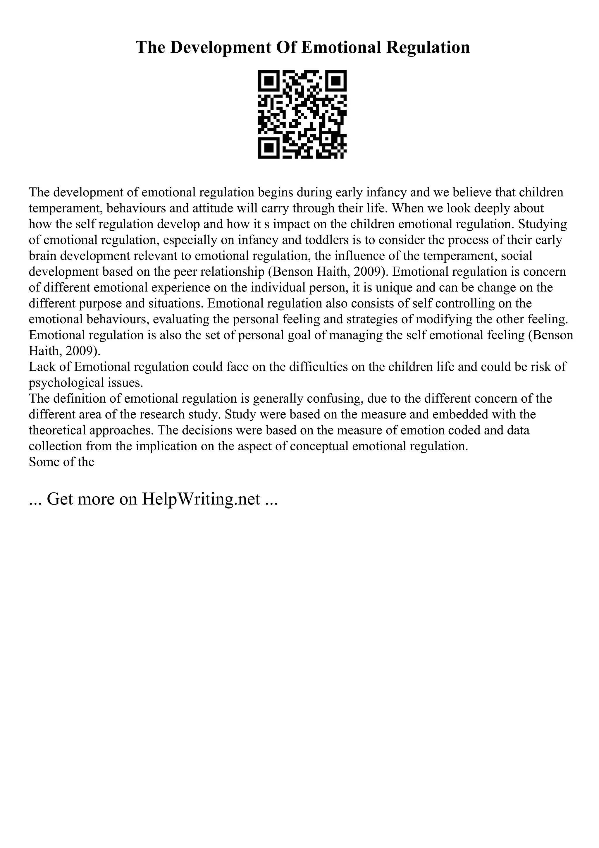 The Development Of Emotional Regulation
The development of emotional regulation begins during early infancy and we believe that children
temperament, behaviours and attitude will carry through their life. When we look deeply about
how the self regulation develop and how it s impact on the children emotional regulation. Studying
of emotional regulation, especially on infancy and toddlers is to consider the process of their early
brain development relevant to emotional regulation, the influence of the temperament, social
development based on the peer relationship (Benson Haith, 2009). Emotional regulation is concern
of different emotional experience on the individual person, it is unique and can be change on the
different purpose and situations. Emotional regulation also consists of self controlling on the
emotional behaviours, evaluating the personal feeling and strategies of modifying the other feeling.
Emotional regulation is also the set of personal goal of managing the self emotional feeling (Benson
Haith, 2009).
Lack of Emotional regulation could face on the difficulties on the children life and could be risk of
psychological issues.
The definition of emotional regulation is generally confusing, due to the different concern of the
different area of the research study. Study were based on the measure and embedded with the
theoretical approaches. The decisions were based on the measure of emotion coded and data
collection from the implication on the aspect of conceptual emotional regulation.
Some of the
... Get more on HelpWriting.net ...
 