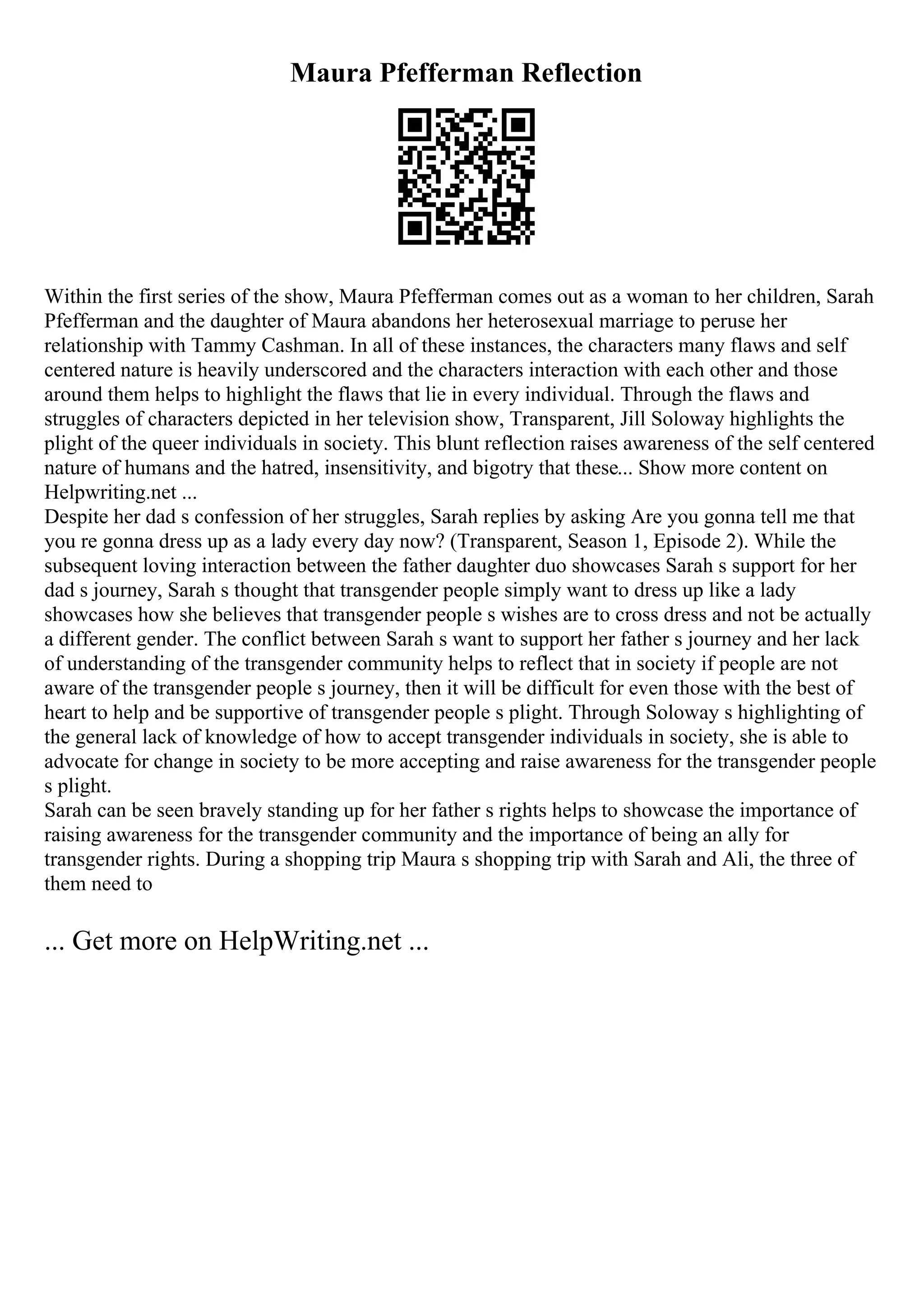 Maura Pfefferman Reflection
Within the first series of the show, Maura Pfefferman comes out as a woman to her children, Sarah
Pfefferman and the daughter of Maura abandons her heterosexual marriage to peruse her
relationship with Tammy Cashman. In all of these instances, the characters many flaws and self
centered nature is heavily underscored and the characters interaction with each other and those
around them helps to highlight the flaws that lie in every individual. Through the flaws and
struggles of characters depicted in her television show, Transparent, Jill Soloway highlights the
plight of the queer individuals in society. This blunt reflection raises awareness of the self centered
nature of humans and the hatred, insensitivity, and bigotry that these... Show more content on
Helpwriting.net ...
Despite her dad s confession of her struggles, Sarah replies by asking Are you gonna tell me that
you re gonna dress up as a lady every day now? (Transparent, Season 1, Episode 2). While the
subsequent loving interaction between the father daughter duo showcases Sarah s support for her
dad s journey, Sarah s thought that transgender people simply want to dress up like a lady
showcases how she believes that transgender people s wishes are to cross dress and not be actually
a different gender. The conflict between Sarah s want to support her father s journey and her lack
of understanding of the transgender community helps to reflect that in society if people are not
aware of the transgender people s journey, then it will be difficult for even those with the best of
heart to help and be supportive of transgender people s plight. Through Soloway s highlighting of
the general lack of knowledge of how to accept transgender individuals in society, she is able to
advocate for change in society to be more accepting and raise awareness for the transgender people
s plight.
Sarah can be seen bravely standing up for her father s rights helps to showcase the importance of
raising awareness for the transgender community and the importance of being an ally for
transgender rights. During a shopping trip Maura s shopping trip with Sarah and Ali, the three of
them need to
... Get more on HelpWriting.net ...
 