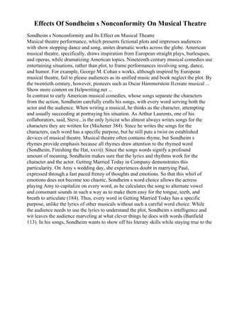 Effects Of Sondheim s Nonconformity On Musical Theatre
Sondheim s Nonconformity and Its Effect on Musical Theatre
Musical theatre performance, which presents fictional plots and impresses audiences
with show stopping dance and song, unites dramatic works across the globe. American
musical theatre, specifically, draws inspiration from European straight plays, burlesques,
and operas, while dramatizing American topics. Nineteenth century musical comedies use
entertaining situations, rather than plot, to frame performances involving song, dance,
and humor. For example, George M. Cohan s works, although inspired by European
musical theatre, fail to please audiences as its unified music and book neglect the plot. By
the twentieth century, however, pioneers such as Oscar Hammerstein IIcreate musical ...
Show more content on Helpwriting.net ...
In contrast to early American musical comedies, whose songs separate the characters
from the action, Sondheim carefully crafts his songs, with every word serving both the
actor and the audience. When writing a musical, he thinks as the character, attempting
and usually succeeding at portraying his situation. As Arthur Laurents, one of his
collaborators, said, Steve...is the only lyricist who almost always writes songs for the
characters they are written for (Michener 384). Since he writes the songs for the
characters, each word has a specific purpose, but he still puts a twist on established
devices of musical theatre. Musical theatre often contains rhyme, but Sondheim s
rhymes provide emphasis because all rhymes draw attention to the rhymed word
(Sondheim, Finishing the Hat, xxvii). Since the songs words signify a profound
amount of meaning, Sondheim makes sure that the lyrics and rhythms work for the
character and the actor. Getting Married Today in Company demonstrates this
particularity. On Amy s wedding day, she experiences doubt in marrying Paul,
expressed through a fast paced frenzy of thoughts and emotions. So that this whirl of
emotions does not become too chaotic, Sondheim s word choice allows the actress
playing Amy to capitalize on every word, as he calculates the song to alternate vowel
and consonant sounds in such a way as to make them easy for the tongue, teeth, and
breath to articulate (184). Thus, every word in Getting Married Today has a specific
purpose, unlike the lyrics of other musicals without such a careful word choice. While
the audience needs to use the lyrics to understand the plot, Sondheim s intelligence and
wit leaves the audience marveling at what clever things he does with words (Banfield
113). In his songs, Sondheim wants to show off his literary skills while staying true to the
 