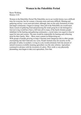Women in the Paleolithic Period
Reese Working
History 1110
Women in the Paleolithic Period The Paleolithic era in our worlds history was a difficult
time for everyone, but for women, it became more and more difficult. Hunting and
gathering society s were most prevalent, although, later on the early formation of cities
and larger community s began to emerge. Ones job in the Paleolithic era would most
likely consist of gathering food and protecting the small group he or she belonged to.
Just surviving would have been a full time job in many of the harsh climates people
inhabited. In the hunting and gathering community s, social status was equal or close to
equal for men and women. The men would be responsible for hunting and collecting
meat for their family. Men ... Show more content on Helpwriting.net ...
With groups of people growing so large it became more dangerous due to other groups
encroaching into their land and vice versa. People formed cities for security on the
principle of safety in numbers. Living in a city would extremely limit the amount of
natural resources available meaning agriculture was the only solution. Agriculture
continued to advance with the invention of a plow. Plow work is very physically
demanding, men began to take over agriculture. Now that
 