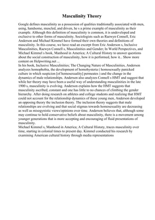 Masculinity Theory
Google defines masculinity as a possession of qualities traditionally associated with men,
using, handsome, muscled, and driven, he s a prime example of masculinity as their
example. Although this definition of masculinity is common, it is undeveloped and
exclusive to other forms of masculinity. Sociologists such as Raewyn Connell, Eric
Anderson and Michael Kimmel have formed their own theories and definitions of
masculinity. In this course, we have read an excerpt from Eric Anderson s, Inclusive
Masculinities, Raewyn Connell s, Masculinities and Gender; In World Perspectives, and
Michael Kimmel s book, Manhood in America; A Cultural History to answer questions
about the social construction of masculinity, how it is performed, how it... Show more
content on Helpwriting.net ...
In his book, Inclusive Masculinities; The Changing Nature of Masculinities, Anderson
analyzes homophobia, the development of homohysteria ( homosexually panicked
culture in which suspicion [of homosexuality] permeates ) and the change in the
dynamics of male relationships. Anderson also analyzes Connell s HMT and suggest that
while her theory may have been a useful way of understanding masculinities in the late
1900 s, masculinity is evolving. Anderson explains how the HMT suggests that
masculinity ascribed, constant and one has little to no chances of climbing the gender
hierarchy. After doing research on athletes and college students and realizing that HMT
could not account for the relationship dynamics of these young men, Anderson developed
an opposing theory the inclusion theory. The inclusion theory suggests that male
relationships are evolving and that social stigmas towards homosexuality are decreasing
as well as misogynistic views/opinions over time. Anderson believes that, although some
may continue to hold conservative beliefs about masculinity, there is a movement among
younger generations that is more accepting and encouraging of fluid presentations of
masculinity.
Michael Kimmel s, Manhood in America; A Cultural History, traces masculinity over
time, starting in colonial times to present day. Kimmel conducted his research by
examining American cultural history through media representations
 