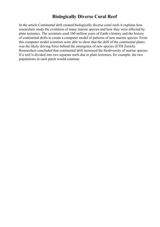 Biologically Diverse Coral Reef
In the article Continental drift created biologically diverse coral reefs it explains how
researchers study the evolution of many marine species and how they were affected by
plate tectonics. The scientists used 100 million years of Earth s history and the history
of continental drifts to create a computer model of patterns of new marine species. From
this computer model scientists were able to show that the drift of the continental plates
was the likely driving force behind the emergence of new species (ETH Zurich).
Researchers concluded that continental drift increased the biodiversity of marine species.
If a reef is divided into two separate reefs due to plate tectonics, for example, the two
populations in each patch would continue
 