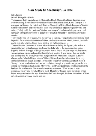 Case Study Of Shanhangri-La Hotel
Introduction
Brand: Shangri La Hotels
The account that I have chosen is Shangri La Hotel. Shangri La Kuala Lumpur is an
award winning 5 stars luxury hotel located in Sultan Ismail Road, Kuala Lumpur. It is
managed by Shangri La Hotels and Resorts. Shangri La Hotel, Kuala Lumpur offers the
ultimate in comfort and convenience in its 662 luxuriously appointed guestrooms and
suites (Cobaj, n.d.). Its Horizon Club is a sanctuary of comfort and elegance reserved
for today s frequent travellers to experience a higher standard of accommodation and
service.
There might be a lot of guests, but the service is sterling. The palm lined swimming pool
is perfect for a sunny afternoon cool down, and there are steam rooms, saunas, Jacuzzis
and a gym elsewhere ... Show more content on Helpwriting.net ...
The service that I emphasize in this advertisement is dining. In figure 1, the waiter is
serving the lady with charming smile and the lady who is the customer also smiles
happily. I chose this type of image because I would like to tell our target audience that
we respect our guests and provide them the best service. It also shows that our staffs
are friendly and we always welcome our guests with open arms. In figure 2, I have
chosen a chef who holding a plate of dishes. His smile on face shows that he is very
enthusiastic in his career. Besides, I would like to convey the message about chefs in
Shangri La are professional and we are confident enough to provide our guests the best
dining experience and delicacies. Moreover, I used wine purple and white colour for the
body of the bus because this two colours create a contrast. Wine purple is also
associated luxury and royalty (Bourn, n.d.). Therefore, this can show the status of our
brand as we are one of the best 5 star hotel in Kuala Lumpur. In short, the overall of both
advertisements are very simple and not
 