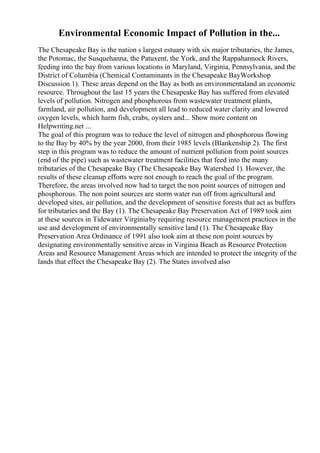 Environmental Economic Impact of Pollution in the...
The Chesapeake Bay is the nation s largest estuary with six major tributaries, the James,
the Potomac, the Susquehanna, the Patuxent, the York, and the Rappahannock Rivers,
feeding into the bay from various locations in Maryland, Virginia, Pennsylvania, and the
District of Columbia (Chemical Contaminants in the Chesapeake BayWorkshop
Discussion 1). These areas depend on the Bay as both an environmentaland an economic
resource. Throughout the last 15 years the Chesapeake Bay has suffered from elevated
levels of pollution. Nitrogen and phosphorous from wastewater treatment plants,
farmland, air pollution, and development all lead to reduced water clarity and lowered
oxygen levels, which harm fish, crabs, oysters and... Show more content on
Helpwriting.net ...
The goal of this program was to reduce the level of nitrogen and phosphorous flowing
to the Bay by 40% by the year 2000, from their 1985 levels (Blankenship 2). The first
step in this program was to reduce the amount of nutrient pollution from point sources
(end of the pipe) such as wastewater treatment facilities that feed into the many
tributaries of the Chesapeake Bay (The Chesapeake Bay Watershed 1). However, the
results of these cleanup efforts were not enough to reach the goal of the program.
Therefore, the areas involved now had to target the non point sources of nitrogen and
phosphorous. The non point sources are storm water run off from agricultural and
developed sites, air pollution, and the development of sensitive forests that act as buffers
for tributaries and the Bay (1). The Chesapeake Bay Preservation Act of 1989 took aim
at these sources in Tidewater Virginiaby requiring resource management practices in the
use and development of environmentally sensitive land (1). The Chesapeake Bay
Preservation Area Ordinance of 1991 also took aim at these non point sources by
designating environmentally sensitive areas in Virginia Beach as Resource Protection
Areas and Resource Management Areas which are intended to protect the integrity of the
lands that effect the Chesapeake Bay (2). The States involved also
 