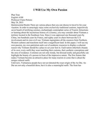 I Will Use My Own Passion
Phat Tran
English A100
Professor Claire Pelonis
May 24, 2015
Quintessential Realm There are various places that you can choose to travel to for your
vacation. In order to amazingly enjoy some exclusively traditional customs, inquisitively
savor bunch of terrifying cuisines, enchantingly contemplate series of Tourist Attractions
or learning about the mysterious history of a country, you may consider about Vietnam, a
territory located in the Southeast Asia. Since it was oppressed one thousand years by
China, one hundreds years by France, and eighty years in chaos between the U.S
involvement and its own civil war, Vietnam ingurgitates all the essences form Northern,
Western cultures and transform itself into a magnificent land. In this paper, I will use my
own passion, my own patriotism and a set of academic resources to display a coherent
reason why Vietnam should be a place to set your foot in. Each nation inherited a beauty
of its own, every outfit they wear matching their customs, their aesthetic conceptions and
the area of residence. Costumes are not only trendy, but dressed neatly and gracefully can
highlight the beauty of a person in front of the impressive nature. The first feature that
makes Vietnam become an attractive place for many tourists to come that is about the
unique cultural outfit.
Until now, Vietnamese people have not yet denoted the exact origin of the Ao Dai. Ao
Dai are not only a beautiful dress, but it is also a meaningful outfit. The front has
 