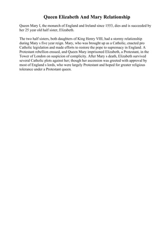 Queen Elizabeth And Mary Relationship
Queen Mary I, the monarch of England and Ireland since 1553, dies and is succeeded by
her 25 year old half sister, Elizabeth.
The two half sisters, both daughters of King Henry VIII, had a stormy relationship
during Mary s five year reign. Mary, who was brought up as a Catholic, enacted pro
Catholic legislation and made efforts to restore the pope to supremacy in England. A
Protestant rebellion ensued, and Queen Mary imprisoned Elizabeth, a Protestant, in the
Tower of London on suspicion of complicity. After Mary s death, Elizabeth survived
several Catholic plots against her; though her ascension was greeted with approval by
most of England s lords, who were largely Protestant and hoped for greater religious
tolerance under a Protestant queen.
 