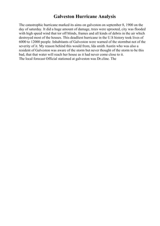 Galveston Hurricane Analysis
The catastrophic hurricane marked its aims on galveston on september 8, 1900 on the
day of saturday. It did a huge amount of damage, trees were uprooted, city was flooded
with high speed wind that tor off blinds, frames and all kinds of debris in the air which
destroyed most of the houses. This deadliest hurricane in the U.S history took lives of
6000 to 12000 people. Inhabitants of Galveston were warned of the stormbut not of the
severity of it. My reason behind this would from, Ida smith Austin who was also a
resident of Galveston was aware of the storm but never thought of the storm to be this
bad, that that water will reach her house as it had never come close to it.
The local forecast Official stationed at galveston was Dr.cline. The
 