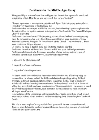 Pardoners in the Middle Ages Essay
Though told by a self confessed liar and hypocrite, the tale has a powerful moral and
imaginative effect. How far do you agree with this view of the text?
Chaucer s pardoner is an enigmatic, paradoxical figure, both intriguing yet repulsive.
From the very beginning of his Prologue the
Pardoner makes no attempts to hide his ypocrise, instead taking a perverse pleasure in
the extent of his corruption. As seen in the portrait of the Monk in The General Prologue,
Chaucer allows the
Pardoner to condemn himself. He purposely reveals his methods of extracting money
from the povereste widwe in a village his contempt for his usual audience of lewed
peple and complete disregard for the doctrines of the Church. The Pardoner s ... Show
more content on Helpwriting.net ...
Of course, we have to bear in mind that while the pilgrims hear the
Pardoner s rhetorical skills we hear Chaucer s skill as a poet. In his digression the
Pardoner melodramatically denounces a number of sins, making extensive use of
rhetorical devices such as hyperbole, anaphora and apostrophe:
O glotonye, ful of cursednesse!
O cause first of oure confusioun!
O original of oure dampnacioun.
He seems to use these to involve and unnerve his audience and effectively keep all
eyes on him. He alludes to both the Bible and classical mythology, citing Biblical
prophets, historical figures and philosophers. In contrast the tale itself is relatively
plainly told and we can safely assume that the Pardoner is well practiced in the art of
telling this specific tale and even inserts some of his sermon into it. His sermon is based
on several medieval conventions, such as that of the mysterious old man, whom Dr.
McIntyre identifies as a
representation of the immanence and inescapability of death, something which would
have struck a chord with a medieval audience suffering from the onslaught of the Black
Death.
The tale is an example of a very well defined genre with its own conventions and
devices; nevertheless the pardoner makes it his own through his own use of rhetorical
flourishes and poetic detail. He
 