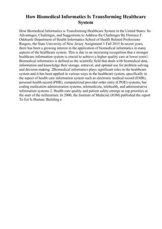 How Biomedical Informatics Is Transforming Healthcare
System
How Biomedical Informatics is Transforming Healthcare System in the United States: Its
Advantages, Challenges, and Suggestions to Address the Challenges By Florence F.
Odekunle Department of Health Informatics School of Health Related Professions
Rutgers, the State University of New Jersey Assignment 1 Fall 2015 In recent years,
there has been a growing interest in the application of biomedical informatics in many
aspects of the healthcare system. This is due to an increasing recognition that a stronger
healthcare information system is crucial to achieve a higher quality care at lower costs1.
Biomedical informatics is defined as the scientific field that deals with biomedical data,
information and knowledge their storage, retrieval, and optimal use for problem solving
and decision making. 2Biomedical informatics plays significant roles in the healthcare
system and it has been applied in various ways in the healthcare system, specifically in
the aspect of health care information system such as electronic medical record (EMR),
personal health record (PHR), computerized provider order entry (CPOE) systems, bar
coding medication administration systems, telemedicine, telehealth, and administrative
information systems 2. Health care quality and patient safety emerge as top priorities at
the start of the millennium. In 2000, the Institute of Medicine (IOM) published the report
To Err Is Human: Building a
 