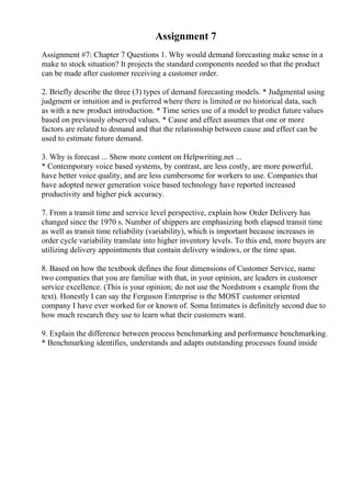 Assignment 7
Assignment #7: Chapter 7 Questions 1. Why would demand forecasting make sense in a
make to stock situation? It projects the standard components needed so that the product
can be made after customer receiving a customer order.
2. Briefly describe the three (3) types of demand forecasting models. * Judgmental using
judgment or intuition and is preferred where there is limited or no historical data, such
as with a new product introduction. * Time series use of a model to predict future values
based on previously observed values. * Cause and effect assumes that one or more
factors are related to demand and that the relationship between cause and effect can be
used to estimate future demand.
3. Why is forecast ... Show more content on Helpwriting.net ...
* Contemporary voice based systems, by contrast, are less costly, are more powerful,
have better voice quality, and are less cumbersome for workers to use. Companies that
have adopted newer generation voice based technology have reported increased
productivity and higher pick accuracy.
7. From a transit time and service level perspective, explain how Order Delivery has
changed since the 1970 s. Number of shippers are emphasizing both elapsed transit time
as well as transit time reliability (variability), which is important because increases in
order cycle variability translate into higher inventory levels. To this end, more buyers are
utilizing delivery appointments that contain delivery windows, or the time span.
8. Based on how the textbook defines the four dimensions of Customer Service, name
two companies that you are familiar with that, in your opinion, are leaders in customer
service excellence. (This is your opinion; do not use the Nordstrom s example from the
text). Honestly I can say the Ferguson Enterprise is the MOST customer oriented
company I have ever worked for or known of. Soma Intimates is definitely second due to
how much research they use to learn what their customers want.
9. Explain the difference between process benchmarking and performance benchmarking.
* Benchmarking identifies, understands and adapts outstanding processes found inside
 