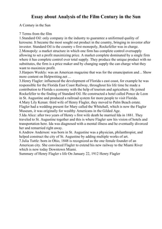 Essay about Analysis of the Film Century in the Sun
A Century in the Sun
7 Terms from the film
1.Standard Oil: only company in the industry to guarantee a uniformed quality of
kerosene. It became the most sought out product in the country, bringing in investor after
investor. Standard Oil is the country s first monopoly, Rockefeller was in charge.
2.Monopoly: a market structure in which one firm has complete control oversupply
allowing to set a profit maximizing price. A market complete dominated by a single firm
where it has complete control over total supply. They produce the unique product with no
substitutes, the firm is a price maker and by changing supply the can charge what they
want to maximize profit.
3.Harpers Weekly: was an American magazine that was for the emancipation and... Show
more content on Helpwriting.net ...
3.Henry Flagler: influenced the development of Florida s east coast, for example he was
responsible for the Florida East Coast Railway, throughout his life time he made a
contribution to Florida s economy with the help of tourism and agriculture. He joined
Rockefeller to the finding of Standard Oil. He constructed a hotel called Ponce de Leon
in St. Augustine and produced a railroad system for more people to visit Florida.
4.Mary Lily Kenan: third wife of Henry Flagler, they moved to Palm Beach estate.
Flagler had a wedding present for Mary called the Whitehall, which is now the Flagler
Museum, it was originally for wealthy Americans in the Gilded Age.
5.Ida Alice: after two years of Henry s first wife death he married Ida in 1881. They
traveled to St. Augustine together and this is where Flagler saw his vision of hotels and
transportation here. Ida was diagnosed with a mental illness and he eventually divorced
her and remarried right away.
6.Andrew Anderson: was born in St. Augustine was a physician, philanthropist, and
helped construct the city of St. Augustine by adding multiple works of art.
7.Julia Tuttle: born in Ohio, 1848 is recognized as the one female founder of an
American city. She convinced Flagler to extend his new railway to the Miami River
which is now today Downtown Miami.
Summary of Henry Flagler s life On January 22, 1912 Henry Flagler
 
