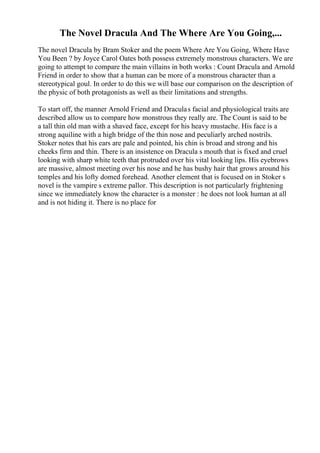 The Novel Dracula And The Where Are You Going,...
The novel Dracula by Bram Stoker and the poem Where Are You Going, Where Have
You Been ? by Joyce Carol Oates both possess extremely monstrous characters. We are
going to attempt to compare the main villains in both works : Count Dracula and Arnold
Friend in order to show that a human can be more of a monstrous character than a
stereotypical goul. In order to do this we will base our comparison on the description of
the physic of both protagonists as well as their limitations and strengths.
To start off, the manner Arnold Friend and Draculas facial and physiological traits are
described allow us to compare how monstrous they really are. The Count is said to be
a tall thin old man with a shaved face, except for his heavy mustache. His face is a
strong aquiline with a high bridge of the thin nose and peculiarly arched nostrils.
Stoker notes that his ears are pale and pointed, his chin is broad and strong and his
cheeks firm and thin. There is an insistence on Dracula s mouth that is fixed and cruel
looking with sharp white teeth that protruded over his vital looking lips. His eyebrows
are massive, almost meeting over his nose and he has bushy hair that grows around his
temples and his lofty domed forehead. Another element that is focused on in Stoker s
novel is the vampire s extreme pallor. This description is not particularly frightening
since we immediately know the character is a monster : he does not look human at all
and is not hiding it. There is no place for
 