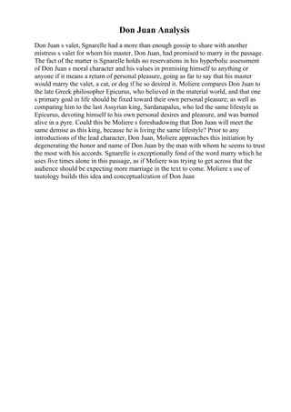 Don Juan Analysis
Don Juan s valet, Sgnarelle had a more than enough gossip to share with another
mistress s valet for whom his master, Don Juan, had promised to marry in the passage.
The fact of the matter is Sgnarelle holds no reservations in his hyperbolic assessment
of Don Juan s moral character and his values in promising himself to anything or
anyone if it means a return of personal pleasure, going as far to say that his master
would marry the valet, a cat, or dog if he so desired it. Moliere compares Don Juan to
the late Greek philosopher Epicurus, who believed in the material world, and that one
s primary goal in life should be fixed toward their own personal pleasure; as well as
comparing him to the last Assyrian king, Sardanapalus, who led the same lifestyle as
Epicurus, devoting himself to his own personal desires and pleasure, and was burned
alive in a pyre. Could this be Moliere s foreshadowing that Don Juan will meet the
same demise as this king, because he is living the same lifestyle? Prior to any
introductions of the lead character, Don Juan, Moliere approaches this initiation by
degenerating the honor and name of Don Juan by the man with whom he seems to trust
the most with his accords. Sgnarelle is exceptionally fond of the word marry which he
uses five times alone in this passage, as if Moliere was trying to get across that the
audience should be expecting more marriage in the text to come. Moliere s use of
tautology builds this idea and conceptualization of Don Juan
 
