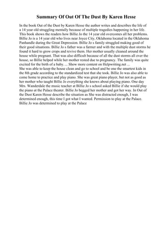 Summary Of Out Of The Dust By Karen Hesse
In the book Out of the Dust by Karen Hesse the author writes and describes the life of
a 14 year old struggling mentally because of multiple tragedies happening in her life.
This book shows the readers how Billie Jo the 14 year old overcomes all her problems.
Billie Jo is a 14 year old who lives near Joyce City, Oklahoma located in the Oklahoma
Panhandle during the Great Depression. Billie Jo s family struggled making good of
their good situations. Billie Jo s father was a farmer and with the multiple dust storms he
found it hard to grow crops and revive them. Her mother usually cleaned around the
house while pregnant. That was also difficult because of all the dust storms all over the
house, so Billie helped while her mother rested due to pregnancy. The family was quite
excited for the birth of a baby. ... Show more content on Helpwriting.net ...
She was able to keep the house clean and go to school and be one the smartest kids in
the 8th grade according to the standardized test that she took. Billie Jo was also able to
come home to practice and play piano. She was great piano player, but not as good as
her mother who taught Billie Jo everything she knows about playing piano. One day
Mrs. Wanderdale the music teacher at Billie Jo s school asked Billie if she would play
the piano at the Palace theater. Billie Jo begged her mother and got her way. In Out of
the Dust Karen Hesse describe the situation as She was distracted enough, I was
determined enough, this time I got what I wanted. Permission to play at the Palace.
Billie Jo was determined to play at the Palace
 
