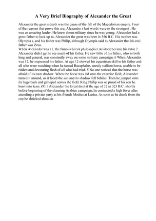 A Very Brief Biography of Alexander the Great
Alexander the great s death was the cause of the fall of the Macedonian empire. Four
of the reasons that prove this are, Alexander s last words were to the strongest . He
was an amazing leader. He knew about military since he was young. Alexander had a
great father to look up to. Alexander the great was born in 356 B.C. His mother was
Olympia s, and his father was Philip, although Olympia said to Alexander that his real
father was Zeus.
When Alexander was 13, the famous Greek philosopher Aristotlebecame his tutor 2
Alexander didn t get to see much of his father. He saw little of his father, who as both
king and general, was constantly away on some military campaign. 6 When Alexander
was 12, he impressed his father. At age 12 showed his equestrian skill to his father and
all who were watching when he tamed Bucephalus, unruly stallion horse, unable to be
ridden and devouring flesh of all who had tried. 5 No one noticed that the horse was
afraid of its own shadow. When the horse was led onto the exercise field, Alexander
turned it around, so it faced the sun and its shadow fell behind. Then he jumped onto
its huge back and galloped across the field. King Philip was so proud of his son he
burst into tears. (9) 1 Alexander the Great died at the age of 32 in 323 B.C. shortly
before beginning of the planning Arabian campaign, he contracted a high fever after
attending a private party at his friends Medius at Larisa. As soon as he drank from the
cup he shrieked aloud as
 