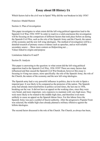 Essay about IB History IA
Which factors led to the civil war in Spain? Why did the war breakout in July 1936?
Francisco Abadal Ramon
Section A: Plan of investigation
This paper investigates to what extent did the left wing political opposition lead to the
Spanish Civil War, 1936 1939? In order to reach to a valid conclusion this investigation
will be focusing on the comparison of different factors that took place before an during
the Spanish Civil War, such as the role of the Spanish Army and the Church, the nature
of the economy and the new left wing ideologies. The method of investigation will be a
detailed research of primary source evidence such as speeches, and as well reliable
secondary source ... Show more content on Helpwriting.net ...
Values linked to origins and purpose
Limitations linked to O and P
Section D: Analysis
This paper is answering to the question: to what extent did the left wing political
opposition lead to the Spanish Civil War, 1936 1939? There are many factors that
influenced and that caused the Spanish Civil War breakout, however this essay is
focusing in 4 long run causes, more specifically: the role of the Spanish Army, the role of
the Church, the nature of the economy and the new left wing ideologies.
The Spanish army had a very powerful influence in politics, due to its role in Spain s
imperial past. It was likely to be compared as the protector of the nation. The Spanish
army had already intervened before in politics several times, the last one in 1936,
breaking out the war. It did not have an appeal on the working class, since they were
very brutal, and more important, very expensive to maintain with very high taxes. They
were more likely to be related to the middle high class, and therefore even more
unlikely to cause an appeal on the Spanish labour force. For this labour force the
Spanish Army was just a symbol of fascist authority. After the progressive Popular Front
was selected, the middle high class already planned a military offensive against the
leftists ideologies.
The second factor discussed is the role of the Church. The Church, as always has been,
 