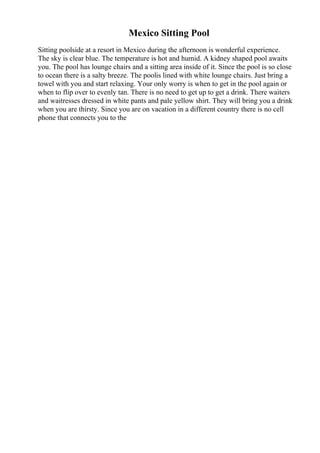 Mexico Sitting Pool
Sitting poolside at a resort in Mexico during the afternoon is wonderful experience.
The sky is clear blue. The temperature is hot and humid. A kidney shaped pool awaits
you. The pool has lounge chairs and a sitting area inside of it. Since the pool is so close
to ocean there is a salty breeze. The poolis lined with white lounge chairs. Just bring a
towel with you and start relaxing. Your only worry is when to get in the pool again or
when to flip over to evenly tan. There is no need to get up to get a drink. There waiters
and waitresses dressed in white pants and pale yellow shirt. They will bring you a drink
when you are thirsty. Since you are on vacation in a different country there is no cell
phone that connects you to the
 