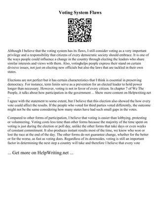 Voting System Flaws
Although I believe that the voting system has its flaws, I still consider voting as a very important
privilege and a responsibility that citizens of every democratic society should embrace. It is one of
the ways people could influence a change in the country through electing the leaders who share
similar interests and views with them. Also, votinghelps people express their stand on certain
divisive issues, not just on electing new officials but also the laws that are tackled in their own
states.
Elections are not perfect but it has certain characteristics that I think is essential in preserving
democracy. For instance, term limits serve as a prevention for an elected leader to hold power
longer than necessary. However, voting is not in favor of every citizen. In chapter 7 of We The
People, it talks about how participation in the government ... Show more content on Helpwriting.net
...
I agree with the statement to some extent, but I believe that this election also showed the how every
vote could affect the results. If the people who voted for third parties voted differently, the outcome
might not be the same considering how many states have had such small gaps in the votes.
Compared to other forms of participation, I believe that voting is easier than lobbying, protesting
or volunteering. Voting costs less time than other forms because the majority of the time spent on
voting is just during the election or poll day, unlike the other forms that take days or even weeks
of constant commitment. It also produces instant results most of the time, we know who won or
lost the race at the end of the day. The other forms do not guarantee change, whether for the better
or for the worse, as fast as voting does. Regardless of its downsides, voting is still an important
factor in determining the next step a country will take and therefore I believe that every vote
... Get more on HelpWriting.net ...
 
