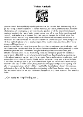 Waiter Analysis
you would think there would only be one type of waiter, the kind that does whatever they can to
get the best tip. there are three types of waiters the rookie, the slacker, and the veteran . no matter
what one you get, you re going to get your meal; the question is will the time in the restaurant
meet your standards. the type of waiter you get plays a huge roll in your dining experience, and
can really make or break your timeout. the rookie; you can always tell who this is by the first
couple of minutes, they are very unsure of themselves and are shy and always seem scared by
what could the next question be. the service isn t bad when you have a rookie waiter, but you can
tell they are flustered and have so much going on at that exact moment. you ll ask... Show more
content on Helpwriting.net ...
you sit down and they are ready for you and don t even have to write down any drink orders and
have them out for you extremely fast. the veteran always seems to know when your ready to order
and has no problems with substitutions and gets everything done quickly and with a great
attitude. your food comes out and if something comes out wrong they quickly fix it and make
sure to take it off the bill. you never have to ask for a refill and they already have dressings out
before dinner is even served. they always have a happy face on and want you to enjoy your meal,
you can just tell they have been doing this for a while and know exactly what to do. the veteran
is the waiter you always hope to get, even on the busiest nights the service is still above average.
no matter what kind of waiter you are, being a server is a tough job and you have to put up with
a lot of crazy people. in a perfect world they would all be classified as a veteran but it s not, and
unfortunately theres still the slackers and the rookies that well all hope they turn into a vet some
day. no matter what server you have you should always leave a tip, cause remember thats how they
make a
... Get more on HelpWriting.net ...
 