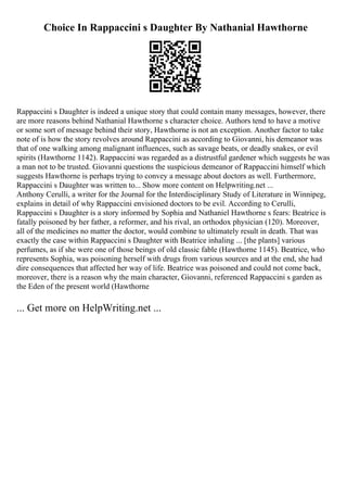 Choice In Rappaccini s Daughter By Nathanial Hawthorne
Rappaccini s Daughter is indeed a unique story that could contain many messages, however, there
are more reasons behind Nathanial Hawthorne s character choice. Authors tend to have a motive
or some sort of message behind their story, Hawthorne is not an exception. Another factor to take
note of is how the story revolves around Rappaccini as according to Giovanni, his demeanor was
that of one walking among malignant influences, such as savage beats, or deadly snakes, or evil
spirits (Hawthorne 1142). Rappaccini was regarded as a distrustful gardener which suggests he was
a man not to be trusted. Giovanni questions the suspicious demeanor of Rappaccini himself which
suggests Hawthorne is perhaps trying to convey a message about doctors as well. Furthermore,
Rappaccini s Daughter was written to... Show more content on Helpwriting.net ...
Anthony Cerulli, a writer for the Journal for the Interdisciplinary Study of Literature in Winnipeg,
explains in detail of why Rappaccini envisioned doctors to be evil. According to Cerulli,
Rappaccini s Daughter is a story informed by Sophia and Nathaniel Hawthorne s fears: Beatrice is
fatally poisoned by her father, a reformer, and his rival, an orthodox physician (120). Moreover,
all of the medicines no matter the doctor, would combine to ultimately result in death. That was
exactly the case within Rappaccini s Daughter with Beatrice inhaling ... [the plants] various
perfumes, as if she were one of those beings of old classic fable (Hawthorne 1145). Beatrice, who
represents Sophia, was poisoning herself with drugs from various sources and at the end, she had
dire consequences that affected her way of life. Beatrice was poisoned and could not come back,
moreover, there is a reason why the main character, Giovanni, referenced Rappaccini s garden as
the Eden of the present world (Hawthorne
... Get more on HelpWriting.net ...
 