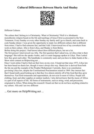 Cultural Differences Between Sharia And Shaday
Different Cultures
The culture that I belong to is Christianity. What is Christianity? Well it is Abrahamic
monotheistic religion based on the life and teachings of Jesus Christ as presented in the New
Testament. Every Sunday or every other Sunday my family and I go to church, and come back to
cook Sunday dinner. I was given the opportunity to study two different cultures that is different
from mines. I had to find someone fast, and that I did. I interviewed two of my coworkers from
work on their culture. Afia is from Libya, and Shaday is from Belize.
Before doing this project, I had known about these different places, but not a lot.
The first person I interviewed was Afia. The first question that I asked was, in Libya what is their
language? She told me she speaks Arabic, and it is main language spoken in Libya. Then I asked
how they greet each other. The handshake is commonly used, and you have to shake hands at the ...
Show more content on Helpwriting.net ...
Once I went online I had to find out their laws on my own. I found out that since 1973, Libya law
has been based on sharia law, though it wasn t always this way. Sharia law is derived from both
the Qu ran and the example of the Prophet Mohammed. Currently, there is no constitution
governing Libya law, despite the Constitutional Proclamation issued in 1969. One interest fact
that I found really good looking up is that they live almost entirely off of the food that they grow
themselves. Fast food restaurants and supermarkets, do not exist in most of Africa. People sell
clothing, food, and other supplies at outdoor markets. I also did not know that the music of Africa
is a part of all aspects of life. All forms of instruments, such as string, wind, and percussion,
originated in Africa. When doing this research I found out that we do not have anything related to
my culture. Afia and I are two different
... Get more on HelpWriting.net ...
 
