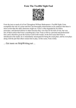 Feste The Twelfth Night Fool
Feste the (not so much of a) Fool Throughout William Shakespeare s Twelfth Night, Feste
exemplifies the role of a jester and fool, but thoroughly demonstrates to his audience that there is
more to him than the other characters might see. Feste is often degraded by his fellow
associates, and deemed inferior to others because they view him for his lack of wits, but very
few of them realize that Feste is anything but a fool. Feste is Olivia s personal and professional
fool, and is therefore given the license to kill (with words). In the first scene that Feste is
introduced to the reader, he is immediately stereotyped for being the usual joker, and he even plays
along with the part that others reckon him to play. In this scene, Feste wittily
... Get more on HelpWriting.net ...
 
