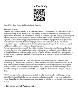 Icic Case Study
Case: ICICI Bank Brand Building in Retail Banking
Situational Analysis
This case highlights the journey of ICICI Bank towards its establishment as a formidable brand in
the retail banking sector. Before ICICI, the banking sector was dominated by several state run
organizations. However, ICICI managed to identify its customer segments very aptly and design an
offering for each of these segments in order to maximize the value it offered to these customer
segments. Aimed at attracting young consumers to its retail banking operations through schemes
such as Chintamani and Jeete Raho campaign for its insurance business, ICICI was able to
successfully create a brand name for itself amongst its target customers. It also launched several
well known ... Show more content on Helpwriting.net ...
The top management must identify the exiting branding elements that must be removed and any
new ones that need to be added to increase the profit margin as well as the revenue. In the wake
of the global financial crisis, the earlier strategy of higher tolerance towards risky loans seemes to
be itself a risky proposition, and such elements needed to be removed from the brand offering of
ICICI Bank.
2.The top management of ICICI Bank must also decide whether to opt for a corporate level
brand entity or a division level brand entity for the different functional departments of the ICICI
bank. The corporate level branding w=earlier adopted was to create a perception of a complete
banking solutions provider and in order to pomote cross selling. However the offering included
lower fees for repeat customers which had led to a significant decrease in the margins for ICICI
Bank.
3.ICICI was inclined towards expanding globally to other countries after establishing a strong
foothold in India and had taken several actions to realize that goal. However, in the wake of the
global financial crisis, the top management must decide on whether it was the right time to engage
in globl
... Get more on HelpWriting.net ...
 