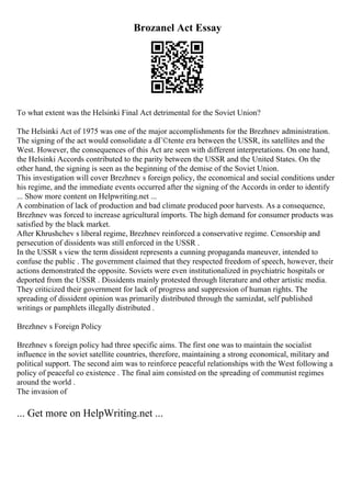 Brozanel Act Essay
To what extent was the Helsinki Final Act detrimental for the Soviet Union?
The Helsinki Act of 1975 was one of the major accomplishments for the Brezhnev administration.
The signing of the act would consolidate a dГ©tente era between the USSR, its satellites and the
West. However, the consequences of this Act are seen with different interpretations. On one hand,
the Helsinki Accords contributed to the parity between the USSR and the United States. On the
other hand, the signing is seen as the beginning of the demise of the Soviet Union.
This investigation will cover Brezhnev s foreign policy, the economical and social conditions under
his regime, and the immediate events occurred after the signing of the Accords in order to identify
... Show more content on Helpwriting.net ...
A combination of lack of production and bad climate produced poor harvests. As a consequence,
Brezhnev was forced to increase agricultural imports. The high demand for consumer products was
satisfied by the black market.
After Khrushchev s liberal regime, Brezhnev reinforced a conservative regime. Censorship and
persecution of dissidents was still enforced in the USSR .
In the USSR s view the term dissident represents a cunning propaganda maneuver, intended to
confuse the public . The government claimed that they respected freedom of speech, however, their
actions demonstrated the opposite. Soviets were even institutionalized in psychiatric hospitals or
deported from the USSR . Dissidents mainly protested through literature and other artistic media.
They criticized their government for lack of progress and suppression of human rights. The
spreading of dissident opinion was primarily distributed through the samizdat, self published
writings or pamphlets illegally distributed .
Brezhnev s Foreign Policy
Brezhnev s foreign policy had three specific aims. The first one was to maintain the socialist
influence in the soviet satellite countries, therefore, maintaining a strong economical, military and
political support. The second aim was to reinforce peaceful relationships with the West following a
policy of peaceful co existence . The final aim consisted on the spreading of communist regimes
around the world .
The invasion of
... Get more on HelpWriting.net ...
 