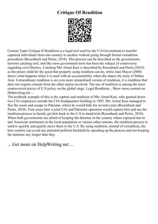 Critique Of Rendition
Current Topic Critique II Rendition is a legal tool used by the U.S Government to transfer
captured individuals from one country to another without going through formal extradition
procedures (Rosenbach and Peritz, 2010). This process can be described as the governments
terrorist catching tool, and like most government tools has been the subject of controversy
regarding civil liberties. Catching Mir Aimal Kasi is described by Rosenbach and Peritz (2010)
as the poster child for the good that properly using rendition can do, while Jane Mayer (2008)
shows what happens when it is used with no accountability when she shares the story of Maher
Arar. Extraordinary rendition is an even more streamlined version of rendition, it is rendition that
does not require consent from the other nation involved. The use of rendition is among the most
controversial pieces of U.S policy on the global stage. Legal Rendition... Show more content on
Helpwriting.net ...
The textbook example of this is the capture and rendition of Mir Aimal Kasi, who gunned down
two CIA employees outside the CIA headquarters building in 1993. Mir Aimal Kasi managed to
flee the scene and escape to Pakistan, where he would hide for several years (Rosenbach and
Peritz, 2010). Four years later a joint CIA and Pakistani operation would capture him and use the
rendition process to hastily get him back to the U.S to stand trial (Rosenbach and Peritz, 2010).
When both governments are afraid of keeping the detainee in the country where captured due to
anti American sentiments in the local population or various other reasons, the rendition process is
used to quickly and quietly move them to the U.S. By using rendition, instead of extradition, the
host country can avoid any potential political backlash by speeding up the process and not keeping
the detainee any longer than they
... Get more on HelpWriting.net ...
 
