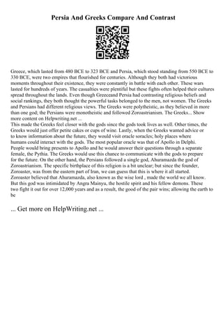 Persia And Greeks Compare And Contrast
Greece, which lasted from 480 BCE to 323 BCE and Persia, which stood standing from 550 BCE to
330 BCE, were two empires that flourished for centuries. Although they both had victorious
moments throughout their existence, they were constantly in battle with each other. These wars
lasted for hundreds of years. The casualties were plentiful but these fights often helped their cultures
spread throughout the lands. Even though Greeceand Persia had contrasting religious beliefs and
social rankings, they both thought the powerful tasks belonged to the men, not women. The Greeks
and Persians had different religious views. The Greeks were polytheistic, as they believed in more
than one god; the Persians were monotheistic and followed Zoroastrianism. The Greeks... Show
more content on Helpwriting.net ...
This made the Greeks feel closer with the gods since the gods took lives as well. Other times, the
Greeks would just offer petite cakes or cups of wine. Lastly, when the Greeks wanted advice or
to know information about the future, they would visit oracle soracles; holy places where
humans could interact with the gods. The most popular oracle was that of Apollo in Delphi.
People would bring presents to Apollo and he would answer their questions through a separate
female, the Pythia. The Greeks would use this chance to communicate with the gods to prepare
for the future. On the other hand, the Persians followed a single god, Ahuramazda the god of
Zoroastrianism. The specific birthplace of this religion is a bit unclear; but since the founder,
Zoroaster, was from the eastern part of Iran, we can guess that this is where it all started.
Zoroaster believed that Ahuramazda, also known as the wise lord , made the world we all know.
But this god was intimidated by Angra Mainyu, the hostile spirit and his fellow demons. These
two fight it out for over 12,000 years and as a result, the good of the pair wins; allowing the earth to
be
... Get more on HelpWriting.net ...
 