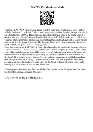 GATTACA Movie Analysis
The movie GATTACA was a science fiction film, but it carries a social message also. The title
includes the letters G, A, T, and C which stand for guanine, adenine, thymine, and cytosine which
are all nucleobases of DNA. This nominated masterpiece carries a story in the future where it is
possible to conceive babies using the best hereditary traits artificially to make perfect individuals.
The main characterVincent Freeman s unimaginable enthusiasm to achieve his life vision through
massive barriers depicts on this movie. The theme of this movie is there is no genefor the human
spirit. Instead, this quote shows challenging work.
According to the movie GATTACA, it pictured challengeable surrounding for the main character
Vincent Freeman. The movie GATTACA shows that in future everything will be decided by the
genes which include what are your skills, who will be you in future soon. Vincent Freeman, who
was the main character in this movie genetically very weaker child and was told he would be
lived until thirty sixth of his age. Vincent Freeman had to overcome unimaginable barriers here
both biologically and situationally. The child with low heart rate, less height than required and
physically unfitness definitely kept him away from his dream of being into space. Biologically
inability was not a barrier to success was shown here.
Discouragement words not only from outside but also from inside his family occurred for him in
his attempt to achieve his dream. This movie
... Get more on HelpWriting.net ...
 