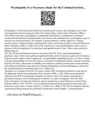 Psychopathy Is a Necessary Study for the Criminal System...
Psychopathy, in both the mental health and criminal justice systems, has emerged as one of the
most important clinical constructs of the 21st century (Hare, Clark, Grann, Thornton, 2000, p.
623). Where clinically, psychopathy is traditionally described as a combination of inferred
socially deviant behaviors and personality traits. Some traits and behaviors a psychopath is seen to
possess are commonly known, for example, to being impulsive, selfish, aggressive, lacking
remorse, shame, feeling for others, pathologically lying, and having asocial or antisocial behaviors
(Hare, Neumann, 2006, p. 59 60). One of the reasons as to why psychopathyhas come to see an
increase in the development of its theoretical and applied interest is the... Show more content on
Helpwriting.net ...
58). The 20 traits and behaviors that are assessed in the PCL R are conning/manipulative,
grandiose sense of self worth, glibness/superficial charm, lack of remorse or guilt, lack of realistic,
long term goals, shallow affect, impulsivity, irresponsibility, pathological lying. As well as, failure
to accept responsibility for ones own actions, revocation of conditional release, criminal versatility,
parasitic life style, callous/lack of empathy, poor behavior controls, promiscuous sexual relations,
early behavior problems, many short term marital relationships, juvenile delinquency, and a need
for stimulation/prone to boredom (Hare et al., 2006 p. 63).
Therefore, as a strength of the PCL R system, unlike APD, an antisocial lifestyle is only part of
the diagnostic criteria for psychopathy (Fine, Kennett, 2004, p. 425). Where as psychometric
analysis of the PCL R consistently identifies two factors. One of the factors corresponds to
personality features, such as lacking guilt or remorse, or a lack of empathy, while the other
looks into features of antisocial lifestyles, such as impulsivity or poor behaviour controls (Fine
Kennett, 2004, p. 425). The PCL R gives individuals that are being assessed in these traits and
behaviors a score from a 3 point scale (0,1, 2) (Hare et al., 2006, p. 59). Where 0 indicates that the
characteristic being assessed was definitely not present or did not apply, 1 stating that there
... Get more on HelpWriting.net ...
 
