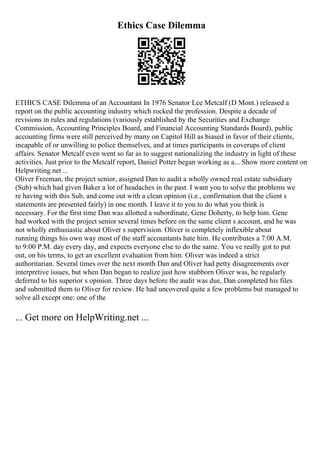 Ethics Case Dilemma
ETHICS CASE Dilemma of an Accountant In 1976 Senator Lee Metcalf (D Mont.) released a
report on the public accounting industry which rocked the profession. Despite a decade of
revisions in rules and regulations (variously established by the Securities and Exchange
Commission, Accounting Principles Board, and Financial Accounting Standards Board), public
accounting firms were still perceived by many on Capitol Hill as biased in favor of their clients,
incapable of or unwilling to police themselves, and at times participants in coverups of client
affairs. Senator Metcalf even went so far as to suggest nationalizing the industry in light of these
activities. Just prior to the Metcalf report, Daniel Potter began working as a... Show more content on
Helpwriting.net ...
Oliver Freeman, the project senior, assigned Dan to audit a wholly owned real estate subsidiary
(Sub) which had given Baker a lot of headaches in the past. I want you to solve the problems we
re having with this Sub, and come out with a clean opinion (i.e., confirmation that the client s
statements are presented fairly) in one month. I leave it to you to do what you think is
necessary. For the first time Dan was allotted a subordinate, Gene Doherty, to help him. Gene
had worked with the project senior several times before on the same client s account, and he was
not wholly enthusiastic about Oliver s supervision. Oliver is completely inflexible about
running things his own way most of the staff accountants hate him. He contributes a 7:00 A.M.
to 9:00 P.M. day every day, and expects everyone else to do the same. You ve really got to put
out, on his terms, to get an excellent evaluation from him. Oliver was indeed a strict
authoritarian. Several times over the next month Dan and Oliver had petty disagreements over
interpretive issues, but when Dan began to realize just how stubborn Oliver was, he regularly
deferred to his superior s opinion. Three days before the audit was due, Dan completed his files
and submitted them to Oliver for review. He had uncovered quite a few problems but managed to
solve all except one: one of the
... Get more on HelpWriting.net ...
 