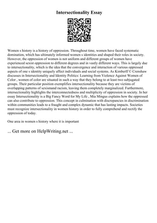 Intersectionality Essay
Women s history is a history of oppression. Throughout time, women have faced systematic
domination, which has ultimately informed women s identities and shaped their roles in society.
However, the oppression of women is not uniform and different groups of women have
experienced sexist oppression to different degrees and in vastly different ways. This is largely due
to intersectionality, which is the idea that the convergence and interaction of various oppressed
aspects of one s identity uniquely affect individuals and social systems. As KimberlГ© Crenshaw
discusses in Intersectionality and Identity Politics: Learning from Violence Against Women of
Color , women of color are situated in such a way that they belong to at least two subjugated
groups. Their particular position exemplifies intersectionality because they are victims of
overlapping patterns of sexismand racism, leaving them completely marginalized. Furthermore,
intersectionality highlights the interconnectedness and multiplicity of oppression in society. In her
essay Intersectionality is a Big Fancy Word for My Life , Mia Mingus explains how the oppressed
can also contribute to oppression. This concept in culmination with discrepancies in discrimination
within communities leads to a fraught and complex dynamic that has lasting impacts. Societies
must recognize intersectionality in women history in order to fully comprehend and rectify the
oppression of today.
One area in women s history where it is important
... Get more on HelpWriting.net ...
 