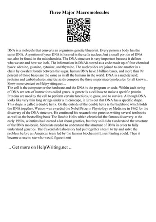 Three Major Macromolecules
DNA is a molecule that converts an organisms genetic blueprint. Every person s body has the
same DNA. Apportion of your DNA is located in the cells nucleus, but a small portion of DNA
can also be found in the mitochondria. The DNA structure is very important because it defines
who we are and how we look. The information in DNAis stored as a code made up of four chemical
bases: adenine, guanine, cytosine, and thymine. The nucleotides are joined to one another in a
chain by covalent bonds between the sugar. human DNA have 3 billion bases, and more than 99
percent of those bases are the same as in all the humans in the world. DNA is a nucleic acid;
proteins and carbohydrates, nucleic acids compose the three major macromolecules for all known...
Show more content on Helpwriting.net ...
The cell is the computer or the hardware and the DNA is the program or code. Within each string
of DNA are sets of instructions called genes. A genetells a cell how to make a specific protein.
Proteins are used by the cell to perform certain functions, to grow, and to survive. Although DNA
looks like very thin long strings under a microscope, it turns out that DNA has a specific shape.
This shape is called a double helix. On the outside of the double helix is the backbone which holds
the DNA together. Watson was awarded the Nobel Prize in Physiology or Medicine in 1962 for the
discovery of the DNA structure. He continued his research into genetics writing several textbooks
as well as the bestselling book The Double Helix which chronicled the famous discovery. n the
early 1950s, scientists had learned a lot about genetics, but they still didn t understand the structure
of the DNA molecule. Scientists needed to understand the structure of DNA in order to fully
understand genetics. The Cavendish Laboratory had put together a team to try and solve the
problem before an American team led by the famous biochemist Linus Pauling could. Then it
became a race to see who would figure it out
... Get more on HelpWriting.net ...
 