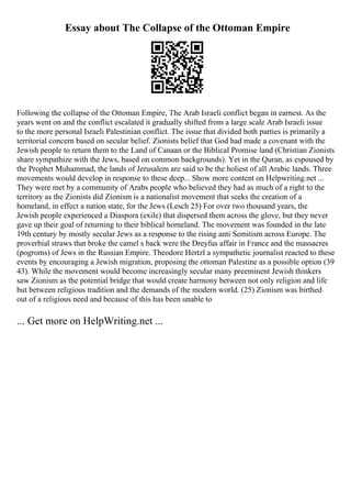Essay about The Collapse of the Ottoman Empire
Following the collapse of the Ottoman Empire, The Arab Israeli conflict began in earnest. As the
years went on and the conflict escalated it gradually shifted from a large scale Arab Israeli issue
to the more personal Israeli Palestinian conflict. The issue that divided both parties is primarily a
territorial concern based on secular belief. Zionists belief that God had made a covenant with the
Jewish people to return them to the Land of Canaan or the Biblical Promise land (Christian Zionists
share sympathize with the Jews, based on common backgrounds). Yet in the Quran, as espoused by
the Prophet Muhammad, the lands of Jerusalem are said to be the holiest of all Arabic lands. Three
movements would develop in response to these deep... Show more content on Helpwriting.net ...
They were met by a community of Arabs people who believed they had as much of a right to the
territory as the Zionists did Zionism is a nationalist movement that seeks the creation of a
homeland, in effect a nation state, for the Jews (Lesch 25) For over two thousand years, the
Jewish people experienced a Diaspora (exile) that dispersed them across the glove, but they never
gave up their goal of returning to their biblical homeland. The movement was founded in the late
19th century by mostly secular Jews as a response to the rising anti Semitism across Europe. The
proverbial straws that broke the camel s back were the Dreyfus affair in France and the massacres
(pogroms) of Jews in the Russian Empire. Theodore Hertzl a sympathetic journalist reacted to these
events by encouraging a Jewish migration, proposing the ottoman Palestine as a possible option (39
43). While the movement would become increasingly secular many preeminent Jewish thinkers
saw Zionism as the potential bridge that would create harmony between not only religion and life
but between religious tradition and the demands of the modern world. (25) Zionism was birthed
out of a religious need and because of this has been unable to
... Get more on HelpWriting.net ...
 
