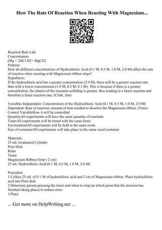How The Rate Of Reaction When Reacting With Magnesium...
Reaction Rate Lab;
Concentration
(Mg + 2HCl H2+ MgCl2)
Purpose:
How do different concentrations of Hydrochloric Acid (0.1 M, 0.5 M, 1.0 M, 2.0 M) affect the rate
of reaction when reacting with Magnesium ribbon strips?
Hypothesis:
If the hydrochloric acid has a greater concentration (2.0 M), there will be a greater reaction rate
than with a lower concentration (1.0 M, 0.5 M, 0.1 M). This is because if there is a greater
concentration, the chance of the reactants colliding is greater, thus leading to a faster reaction and
therefore a faster reaction rate. (Clark, Jim)
Variables Independent: Concentration of the Hydrochloric Acid (0.1 M, 0.5 M, 1.0 M, 2.0 M)
Dependent: Rate of reaction; amount of time needed to dissolve the Magnesium ribbon. (Time)
Control VariableHow it will be controlled
QuantityAll experiments will have the same quantity of reactants
TimerAll experiments will be timed with the same timer
EnvironmentAll experiments will be held in the same room
Size of containerAll experiments will take place in the same sized container
Materials:
25 mL Graduated Cylinder
Petri Dish
Ruler
Timer
Magnesium Ribbon Strip ( 2 cm)
25 mL Hydrochloric Acid (0.1 M, 0.5 M, 1.0 M, 2.0 M)
Procedure
1.Collect 25 mL of 0.1 M of hydrochloric acid and 2 cm of Magnesium ribbon. Place hydrochloric
acid into Petri dish.
2.Determine person pressing the timer and when to stop (at which point that the reaction has
finished taking place) to reduce error.
3.Place
... Get more on HelpWriting.net ...
 