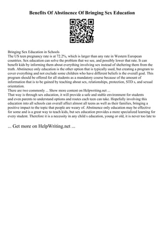 Benefits Of Abstinence Of Bringing Sex Education
Bringing Sex Education in Schools
The US teen pregnancy rate is at 72.2%, which is larger than any rate in Western European
countries. Sex education can solve the problem that we see, and possibly lower that rate. It can
benefit kids by informing them about everything involving sex instead of sheltering them from the
truth. Abstinence only education is the other option that is typically used, but creating a program to
cover everything and not exclude some children who have different beliefs is the overall goal. This
program should be offered for all students as a mandatory course because of the amount of
information that is to be gained by teaching about sex, relationships, protection, STD s, and sexual
orientation.
There are two commonly ... Show more content on Helpwriting.net ...
That way is through sex education, it will provide a safe and stable environment for students
and even parents to understand options and routes each teen can take. Hopefully involving this
education into all schools can overall affect almost all teens as well as their families, bringing a
positive impact to the topic that people are weary of. Abstinence only education may be effective
for some and is a great way to teach kids, but sex education provides a more specialized learning for
every student. Therefore it is a necessity in any child s education, young or old, it is never too late to
... Get more on HelpWriting.net ...
 