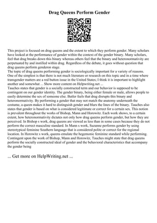Drag Queens Perform Gender
This project is focused on drag queens and the extent to which they perform gender. Many scholars
have looked at the performance of gender within the context of the gender binary. Many scholars,
feel that drag breaks down this binary whereas others feel that the binary and heteronormativity are
perpetuated by and instilled within drag. Regardless of the debate, it goes without question that
drag queens perform genderon stage.
The topic of drag queens performing gender is sociologically important for a variety of reasons.
One of the simplest is that there is not much literature or research on this topic and in a time where
transgender matters are a red button issue in the United States; I think it is important to highlight
another and somewhat ... Show more content on Helpwriting.net ...
Tauches states that gender is a socially constructed term and our behavior is supposed to be
contingent on our gender identity. The gender binary, being either female or male, allows people to
easily determine the sex of someone else. Butler feels that drag disrupts this binary and
heteronormativity. By performing a gender that may not match the anatomy underneath the
costume, a queen makes it hard to distinguish gender and blurs the lines of the binary. Tauches also
states that gender is based on what is considered legitimate or correct for a certain sex. This notion
is prevalent throughout the works of Bishop, Mann and Horowitz. Each work shows, to a certain
extent, how heteronormativity dictates not only how drag queens perform gender, but how they are
perceived. In Bishop s work, drag queens are viewed as less than in some cases because they do not
perform the correct masculine standard. In Mann s work, Suzanne performs gender by using
stereotypical feminine Southern language that is considered polite or correct for the regional
location. In Horowitz s work, queens emulate the hegemonic feminine standard while performing.
Contingent upon the work of Bishop, Mann and Horowitz, Tauches might state that drag queens
perform the socially constructed ideal of gender and the behavioral characteristics that accompany
the gender being
... Get more on HelpWriting.net ...
 