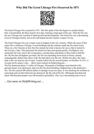 Why Did The Great Chicago Fire Occurred In 1871
The Great Chicago Fire occurred in 1871. The first spark of the fire began in a nearby family
barn. Uncontrolled, the blaze lasted a few days, burning a large part of the city. After the fire was
put out, Chicago saw a period of rapid growth and development. The Great Fire was a devastating
event in Chicagos history, but in the end helped turn the cityinto a major US city.
The Great Chicago Fire was a tragic event to happen in the city s history. While the cause of this
major fire is unknown, Chicago s wood buildings and dry summer made the fire much worse.
There are a few theories to how this fire started, but what is known for sure is that it started in
the O Leary s barn. This particular fire lasted two days and spread quickly. Firefighters were
contacted, but were sent to the wrong place, causing chaos and delays as they tried to find the
fire. By the time firefighters got there, the fire was spreading from house to house, already
unmanageable. Before they knew it the fire had taken over the city. Within two days, the water
tank in the city had run out of water. Luckily before the fire moved further, on October 10 1871, it
was put out by nature s rain. ... Show more content on Helpwriting.net ...
The fire destroyed about 3.5 miles of Chicago. Thousands of buildings were burned to the
ground, homes were destroyed, and even the fire proof building collapsed due to the destructive
fire. The fire caused 200 million dollars in damage in just two days. It was shocking for residents to
come back and see their beloved city destroyed. By the end of the fire, 300 people had died and
about 100 thousand people were left homeless and jobless. This was a devastating time to be in
... Get more on HelpWriting.net ...
 