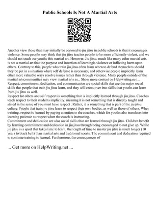 Public Schools Is Not A Martial Arts
Another view those that may initially be opposed to jiu jitsu in public schools is that it encourages
violence. Some people may think that jiu jitsu teaches people to be more efficiently violent, and we
should not teach our youths this martial art. However, Jiu jitsu, much like many other martial arts,
is not a martial art that the purpose and intention of learningis violence or inflicting harm upon
others. Contrary to this, people who train jiu jitsu often learn when to defend themselves should
they be put in a situation where self defense is necessary, and otherwise people implicitly learn
other more valuable ways resolve issues rather than through violence. Many people outside of the
martial artscommunities may view martial arts as... Show more content on Helpwriting.net ...
Respect, commitment, dedication, and communication are social skills that are the major social
skills that people that train jiu jitsu learn, and they will cross over into skills that youths can learn
from jiu jitsu as well.
Respect for others and self respect is something that is implicitly learned through jiu jitsu. Coaches
teach respect to their students implicitly, meaning it is not something that is directly taught and
stated in the sense of you must have respect . Rather, it is something that is part of the jiu jitsu
culture. People that train jiu jitsu learn to respect their own bodies, as well as those of others. When
training, respect is learned by paying attention to the coaches, which for youths also translates into
learning patience to respect when the coach is instructing.
Commitment and dedication are also social skills that are learned through jiu jitsu. Children benefit
by learning commitment and dedication in jiu jitsu through being encouraged to not give up. While
jiu jitsu is a sport that takes time to learn, the length of time to master jiu jitsu is much longer (10
years to black belt) than martial arts and traditional sports. The commitment and dedication required
to continue training is learned. Furthermore, the consequences of
... Get more on HelpWriting.net ...
 