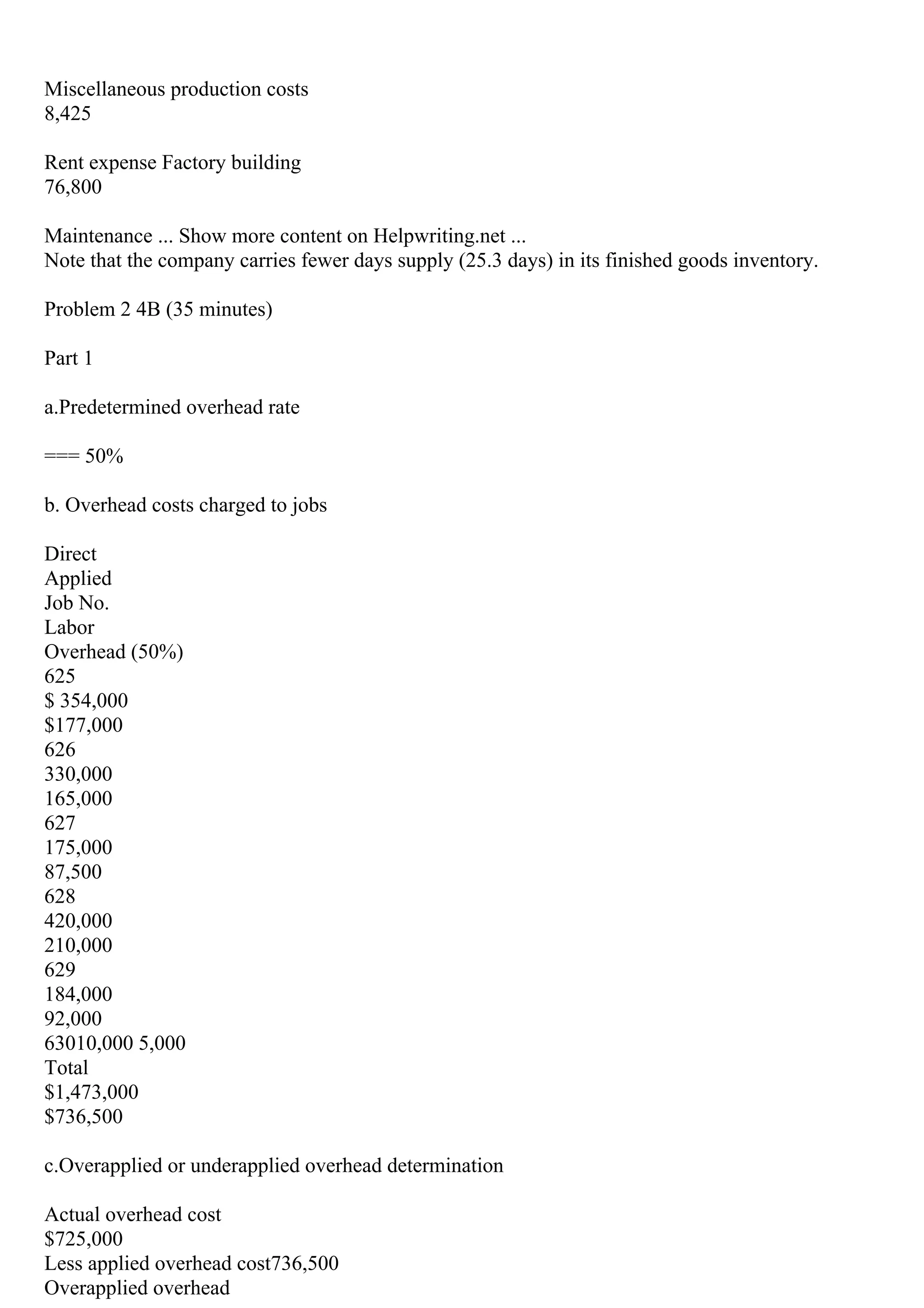 Miscellaneous production costs
8,425
Rent expense Factory building
76,800
Maintenance ... Show more content on Helpwriting.net ...
Note that the company carries fewer days supply (25.3 days) in its finished goods inventory.
Problem 2 4B (35 minutes)
Part 1
a.Predetermined overhead rate
=== 50%
b. Overhead costs charged to jobs
Direct
Applied
Job No.
Labor
Overhead (50%)
625
$ 354,000
$177,000
626
330,000
165,000
627
175,000
87,500
628
420,000
210,000
629
184,000
92,000
63010,000 5,000
Total
$1,473,000
$736,500
c.Overapplied or underapplied overhead determination
Actual overhead cost
$725,000
Less applied overhead cost736,500
Overapplied overhead
 