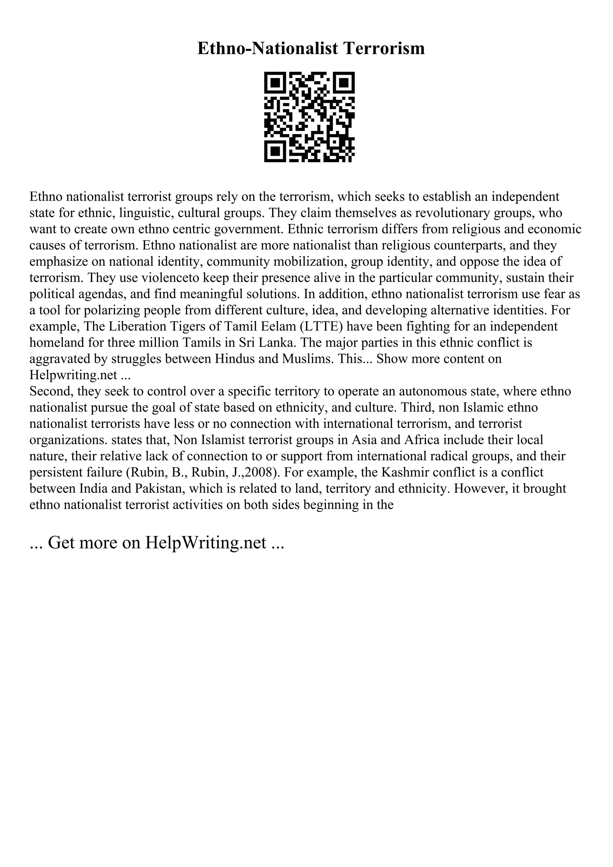Ethno-Nationalist Terrorism
Ethno nationalist terrorist groups rely on the terrorism, which seeks to establish an independent
state for ethnic, linguistic, cultural groups. They claim themselves as revolutionary groups, who
want to create own ethno centric government. Ethnic terrorism differs from religious and economic
causes of terrorism. Ethno nationalist are more nationalist than religious counterparts, and they
emphasize on national identity, community mobilization, group identity, and oppose the idea of
terrorism. They use violenceto keep their presence alive in the particular community, sustain their
political agendas, and find meaningful solutions. In addition, ethno nationalist terrorism use fear as
a tool for polarizing people from different culture, idea, and developing alternative identities. For
example, The Liberation Tigers of Tamil Eelam (LTTE) have been fighting for an independent
homeland for three million Tamils in Sri Lanka. The major parties in this ethnic conflict is
aggravated by struggles between Hindus and Muslims. This... Show more content on
Helpwriting.net ...
Second, they seek to control over a specific territory to operate an autonomous state, where ethno
nationalist pursue the goal of state based on ethnicity, and culture. Third, non Islamic ethno
nationalist terrorists have less or no connection with international terrorism, and terrorist
organizations. states that, Non Islamist terrorist groups in Asia and Africa include their local
nature, their relative lack of connection to or support from international radical groups, and their
persistent failure (Rubin, B., Rubin, J.,2008). For example, the Kashmir conflict is a conflict
between India and Pakistan, which is related to land, territory and ethnicity. However, it brought
ethno nationalist terrorist activities on both sides beginning in the
... Get more on HelpWriting.net ...
 