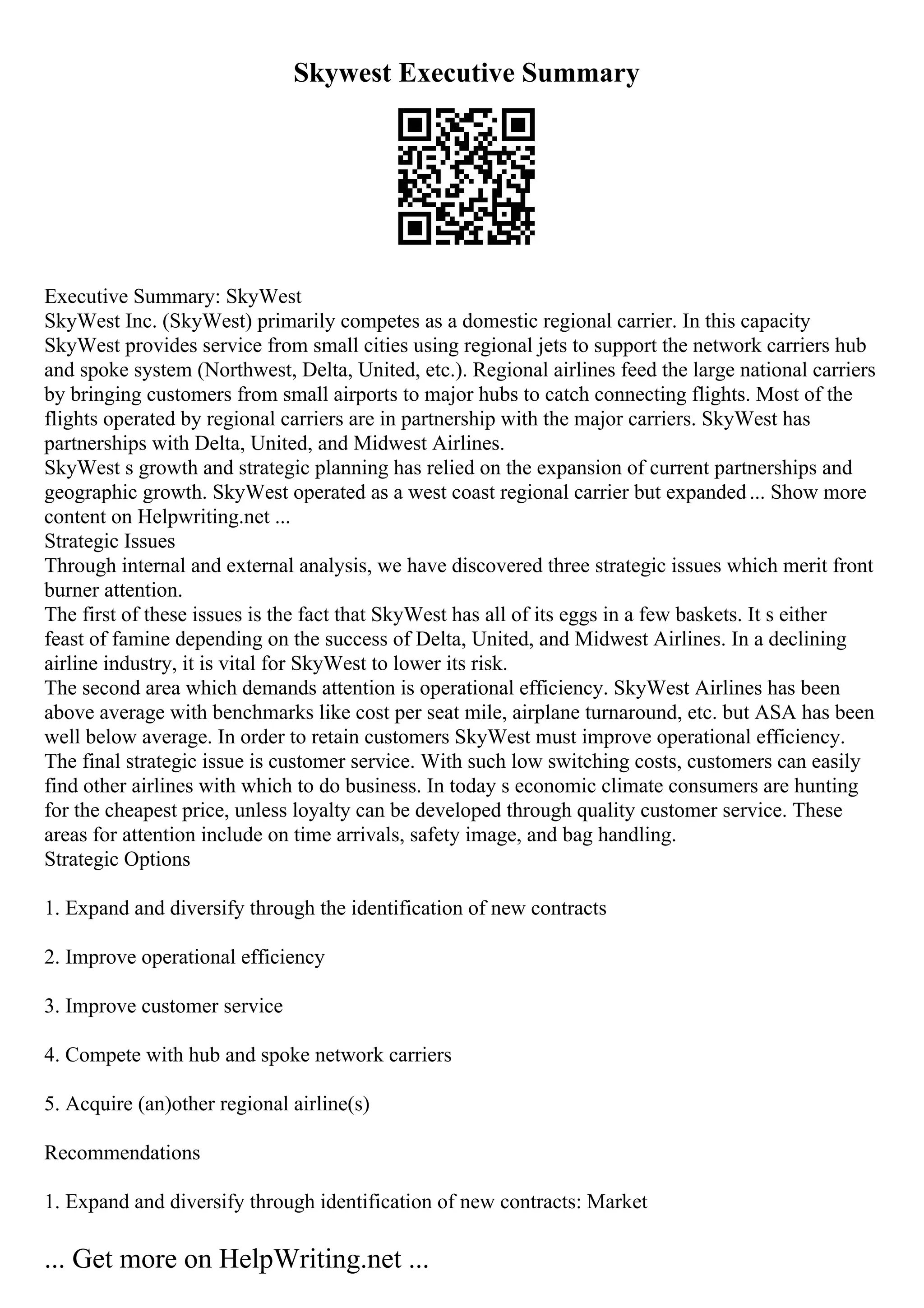 Skywest Executive Summary
Executive Summary: SkyWest
SkyWest Inc. (SkyWest) primarily competes as a domestic regional carrier. In this capacity
SkyWest provides service from small cities using regional jets to support the network carriers hub
and spoke system (Northwest, Delta, United, etc.). Regional airlines feed the large national carriers
by bringing customers from small airports to major hubs to catch connecting flights. Most of the
flights operated by regional carriers are in partnership with the major carriers. SkyWest has
partnerships with Delta, United, and Midwest Airlines.
SkyWest s growth and strategic planning has relied on the expansion of current partnerships and
geographic growth. SkyWest operated as a west coast regional carrier but expanded... Show more
content on Helpwriting.net ...
Strategic Issues
Through internal and external analysis, we have discovered three strategic issues which merit front
burner attention.
The first of these issues is the fact that SkyWest has all of its eggs in a few baskets. It s either
feast of famine depending on the success of Delta, United, and Midwest Airlines. In a declining
airline industry, it is vital for SkyWest to lower its risk.
The second area which demands attention is operational efficiency. SkyWest Airlines has been
above average with benchmarks like cost per seat mile, airplane turnaround, etc. but ASA has been
well below average. In order to retain customers SkyWest must improve operational efficiency.
The final strategic issue is customer service. With such low switching costs, customers can easily
find other airlines with which to do business. In today s economic climate consumers are hunting
for the cheapest price, unless loyalty can be developed through quality customer service. These
areas for attention include on time arrivals, safety image, and bag handling.
Strategic Options
1. Expand and diversify through the identification of new contracts
2. Improve operational efficiency
3. Improve customer service
4. Compete with hub and spoke network carriers
5. Acquire (an)other regional airline(s)
Recommendations
1. Expand and diversify through identification of new contracts: Market
... Get more on HelpWriting.net ...
 